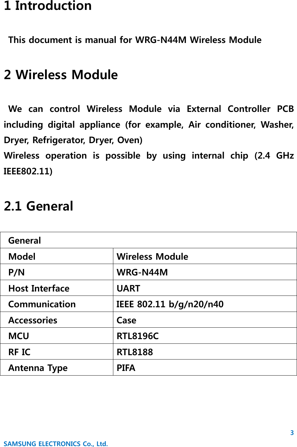 3 SAMSUNG ELECTRONICS Co., Ltd. 1 Introduction  This document is manual for WRG-N44M Wireless Module  2 Wireless Module  We  can  control  Wireless  Module  via  External  Controller  PCB including  digital  appliance  (for  example,  Air  conditioner,  Washer, Dryer, Refrigerator, Dryer, Oven) Wireless  operation  is  possible  by  using  internal  chip  (2.4  GHz IEEE802.11)  2.1 General  General Model  Wireless Module   P/N  WRG-N44M   Host Interface  UART   Communication  IEEE 802.11 b/g/n20/n40   Accessories  Case   MCU  RTL8196C   RF IC  RTL8188   Antenna Type  PIFA   