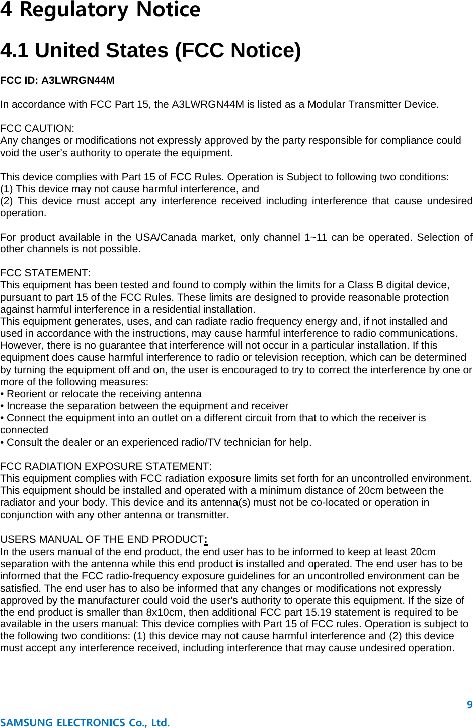9 SAMSUNG ELECTRONICS Co., Ltd. 4 Regulatory Notice  4.1 United States (FCC Notice)  FCC ID: A3LWRGN44M  In accordance with FCC Part 15, the A3LWRGN44M is listed as a Modular Transmitter Device.  FCC CAUTION: Any changes or modifications not expressly approved by the party responsible for compliance could void the user’s authority to operate the equipment.  This device complies with Part 15 of FCC Rules. Operation is Subject to following two conditions: (1) This device may not cause harmful interference, and (2) This device must accept any interference received including interference that cause undesired operation.  For product available in the USA/Canada market, only channel 1~11 can be operated. Selection of other channels is not possible.  FCC STATEMENT: This equipment has been tested and found to comply within the limits for a Class B digital device, pursuant to part 15 of the FCC Rules. These limits are designed to provide reasonable protection against harmful interference in a residential installation. This equipment generates, uses, and can radiate radio frequency energy and, if not installed and used in accordance with the instructions, may cause harmful interference to radio communications. However, there is no guarantee that interference will not occur in a particular installation. If this equipment does cause harmful interference to radio or television reception, which can be determined by turning the equipment off and on, the user is encouraged to try to correct the interference by one or more of the following measures: • Reorient or relocate the receiving antenna • Increase the separation between the equipment and receiver • Connect the equipment into an outlet on a different circuit from that to which the receiver is connected • Consult the dealer or an experienced radio/TV technician for help.  FCC RADIATION EXPOSURE STATEMENT: This equipment complies with FCC radiation exposure limits set forth for an uncontrolled environment. This equipment should be installed and operated with a minimum distance of 20cm between the radiator and your body. This device and its antenna(s) must not be co-located or operation in conjunction with any other antenna or transmitter.  USERS MANUAL OF THE END PRODUCT: In the users manual of the end product, the end user has to be informed to keep at least 20cm separation with the antenna while this end product is installed and operated. The end user has to be informed that the FCC radio-frequency exposure guidelines for an uncontrolled environment can be satisfied. The end user has to also be informed that any changes or modifications not expressly approved by the manufacturer could void the user&apos;s authority to operate this equipment. If the size of the end product is smaller than 8x10cm, then additional FCC part 15.19 statement is required to be available in the users manual: This device complies with Part 15 of FCC rules. Operation is subject to the following two conditions: (1) this device may not cause harmful interference and (2) this device must accept any interference received, including interference that may cause undesired operation.    