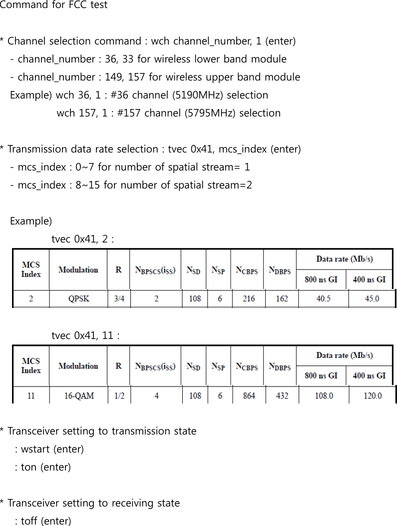Command for FCC test* Channel selection command : wch channel_number, 1 (enter)- channel_number : 36, 33 for wireless lower band module- channel_number : 149, 157 for wireless upper band moduleExample) wch 36, 1 : #36 channel (5190MHz) selectionwch 157, 1 : #157 channel (5795MHz) selection* Transmission data rate selection : tvec 0x41, mcs_index (enter)- mcs_index : 0~7 for number of spatial stream= 1- mcs_index : 8~15 for number of spatial stream=2Example)tvec 0x41, 2 :tvec 0x41, 11 :* Transceiver setting to transmission state: wstart (enter): ton (enter)* Transceiver setting to receiving state: toff (enter)