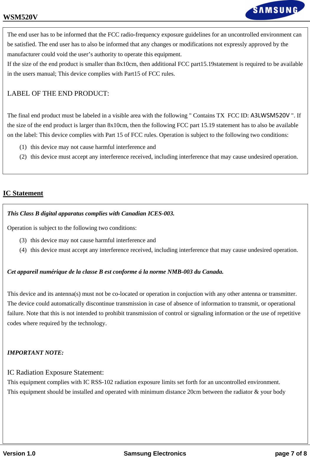 WSM520V                                                                                                                                Version 1.0  Samsung Electronics  page 7 of 8                    IC Statement   The end user has to be informed that the FCC radio-frequency exposure guidelines for an uncontrolled environment can be satisfied. The end user has to also be informed that any changes or modifications not expressly approved by the manufacturer could void the user’s authority to operate this equipment. If the size of the end product is smaller than 8x10cm, then additional FCC part15.19statement is required to be available in the users manual; This device complies with Part15 of FCC rules.   LABEL OF THE END PRODUCT:   The final end product must be labeled in a visible area with the following &quot; Contains TX  FCC ID: A3LWSM520V &quot;. If the size of the end product is larger than 8x10cm, then the following FCC part 15.19 statement has to also be available on the label: This device complies with Part 15 of FCC rules. Operation is subject to the following two conditions:  (1) this device may not cause harmful interference and  (2) this device must accept any interference received, including interference that may cause undesired operation.  This Class B digital apparatus complies with Canadian ICES-003. Operation is subject to the following two conditions:  (3) this device may not cause harmful interference and  (4) this device must accept any interference received, including interference that may cause undesired operation.  Cet appareil numérique de la classe B est conforme á la norme NMB-003 du Canada.   This device and its antenna(s) must not be co-located or operation in conjuction with any other antenna or transmitter. The device could automatically discontinue transmission in case of absence of information to transmit, or operational failure. Note that this is not intended to prohibit transmission of control or signaling information or the use of repetitive codes where required by the technology.    IMPORTANT NOTE:   IC Radiation Exposure Statement:  This equipment complies with IC RSS-102 radiation exposure limits set forth for an uncontrolled environment. This equipment should be installed and operated with minimum distance 20cm between the radiator &amp; your body 