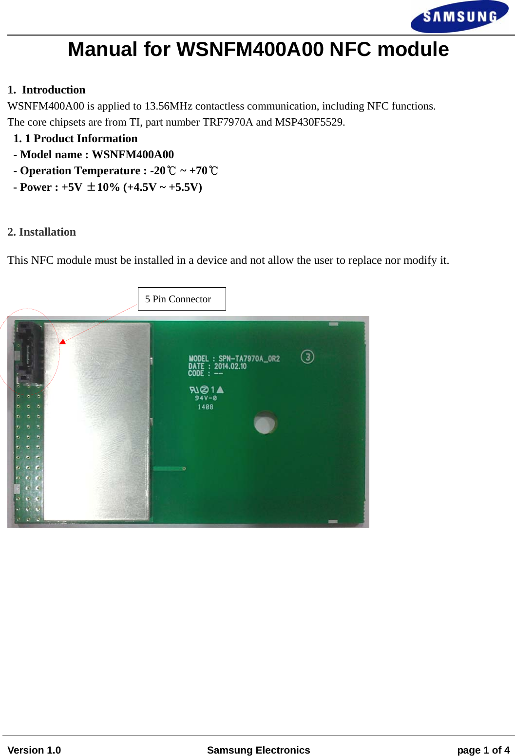                                                                                                                                                                  Version 1.0  Samsung Electronics  page 1 of 4   Manual for WSNFM400A00 NFC module  1.  Introduction WSNFM400A00 is applied to 13.56MHz contactless communication, including NFC functions.  The core chipsets are from TI, part number TRF7970A and MSP430F5529. 1. 1 Product Information   - Model name : WSNFM400A00 - Operation Temperature : -20℃ ~ +70℃ - Power : +5V ±10% (+4.5V ~ +5.5V)  2. Installation This NFC module must be installed in a device and not allow the user to replace nor modify it.   5 Pin Connector 