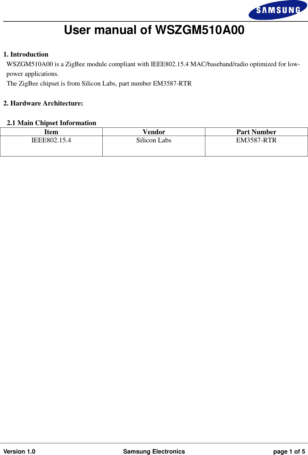 Version 1.0 Samsung Electronics page 1 of 5 User manual of WSZGM510A00 1. IntroductionWSZGM510A00 is a ZigBee module compliant with IEEE802.15.4 MAC/baseband/radio optimized for low-power applications.  The ZigBee chipset is from Silicon Labs, part number EM3587-RTR  2. Hardware Architecture:2.1 Main Chipset Information Item Vendor Part Number IEEE802.15.4 Silicon Labs EM3587-RTR 