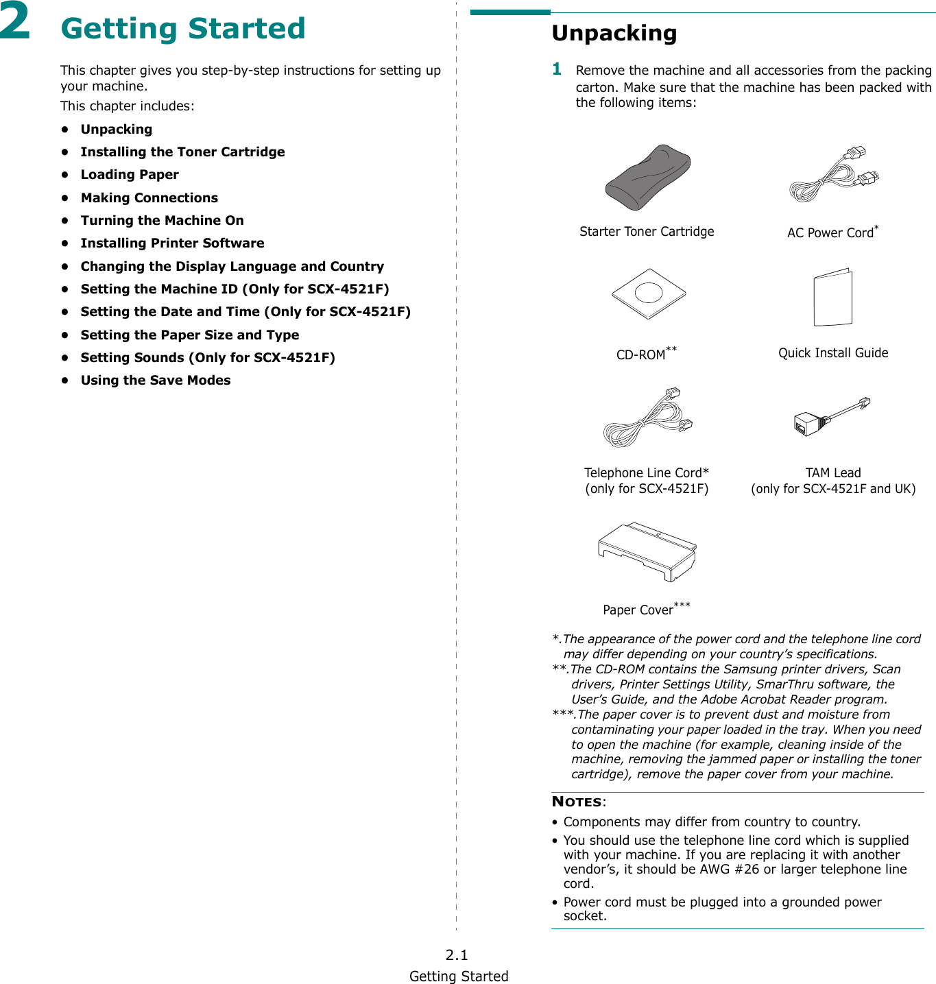 Getting Started2.12Getting StartedThis chapter gives you step-by-step instructions for setting up your machine.This chapter includes:• Unpacking• Installing the Toner Cartridge• Loading Paper•Making Connections• Turning the Machine On• Installing Printer Software• Changing the Display Language and Country• Setting the Machine ID (Only for SCX-4521F)• Setting the Date and Time (Only for SCX-4521F)• Setting the Paper Size and Type• Setting Sounds (Only for SCX-4521F)•Using the Save ModesUnpacking1Remove the machine and all accessories from the packing carton. Make sure that the machine has been packed with the following items:Starter Toner Cartridge AC Power Cord**.The appearance of the power cord and the telephone line cord may differ depending on your country’s specifications.CD-ROM****.The CD-ROM contains the Samsung printer drivers, Scan drivers, Printer Settings Utility, SmarThru software, the User’s Guide, and the Adobe Acrobat Reader program.Quick Install GuideTelephone Line Cord*(only for SCX-4521F)TAM Lead(only for SCX-4521F and UK)Paper Cover******.The paper cover is to prevent dust and moisture from contaminating your paper loaded in the tray. When you need to open the machine (for example, cleaning inside of the machine, removing the jammed paper or installing the toner cartridge), remove the paper cover from your machine.NOTES: • Components may differ from country to country.• You should use the telephone line cord which is supplied with your machine. If you are replacing it with another vendor’s, it should be AWG #26 or larger telephone line cord.• Power cord must be plugged into a grounded power socket.