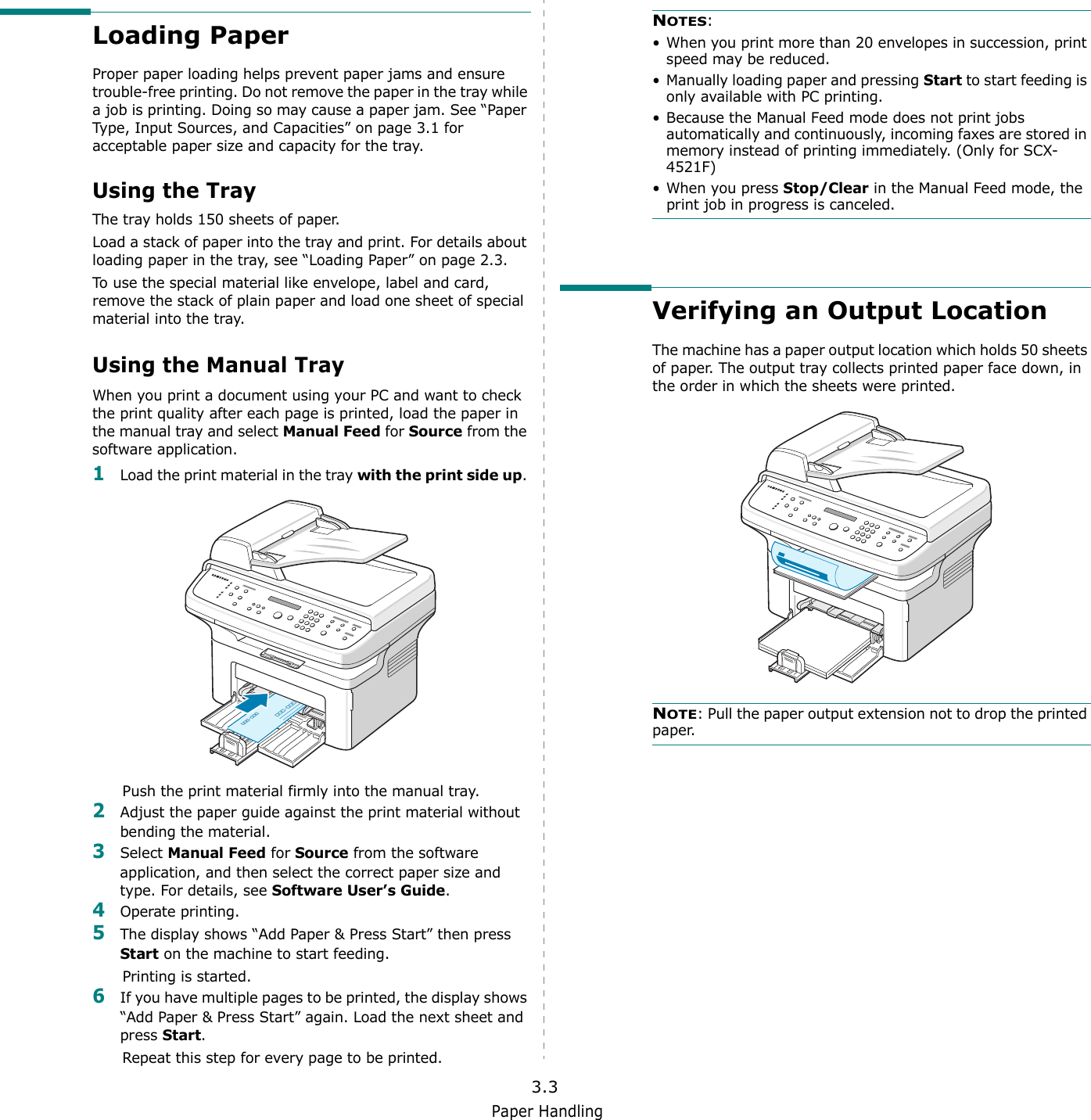 Paper Handling3.3Loading PaperProper paper loading helps prevent paper jams and ensure trouble-free printing. Do not remove the paper in the tray while a job is printing. Doing so may cause a paper jam. See “Paper Type, Input Sources, and Capacities” on page 3.1 for acceptable paper size and capacity for the tray. Using the TrayThe tray holds 150 sheets of paper.Load a stack of paper into the tray and print. For details about loading paper in the tray, see “Loading Paper” on page 2.3. To use the special material like envelope, label and card, remove the stack of plain paper and load one sheet of special material into the tray. Using the Manual TrayWhen you print a document using your PC and want to check the print quality after each page is printed, load the paper in the manual tray and select Manual Feed for Source from the software application.1Load the print material in the tray with the print side up. Push the print material firmly into the manual tray.2Adjust the paper guide against the print material without bending the material.3Select Manual Feed for Source from the software application, and then select the correct paper size and type. For details, see Software User’s Guide.4Operate printing.5The display shows “Add Paper &amp; Press Start” then press Start on the machine to start feeding.Printing is started. 6If you have multiple pages to be printed, the display shows “Add Paper &amp; Press Start” again. Load the next sheet and press Start. Repeat this step for every page to be printed. NOTES: • When you print more than 20 envelopes in succession, print speed may be reduced.• Manually loading paper and pressing Start to start feeding is only available with PC printing.• Because the Manual Feed mode does not print jobs automatically and continuously, incoming faxes are stored in memory instead of printing immediately. (Only for SCX-4521F)• When you press Stop/Clear in the Manual Feed mode, the print job in progress is canceled. Verifying an Output LocationThe machine has a paper output location which holds 50 sheets of paper. The output tray collects printed paper face down, in the order in which the sheets were printed.NOTE: Pull the paper output extension not to drop the printed paper.