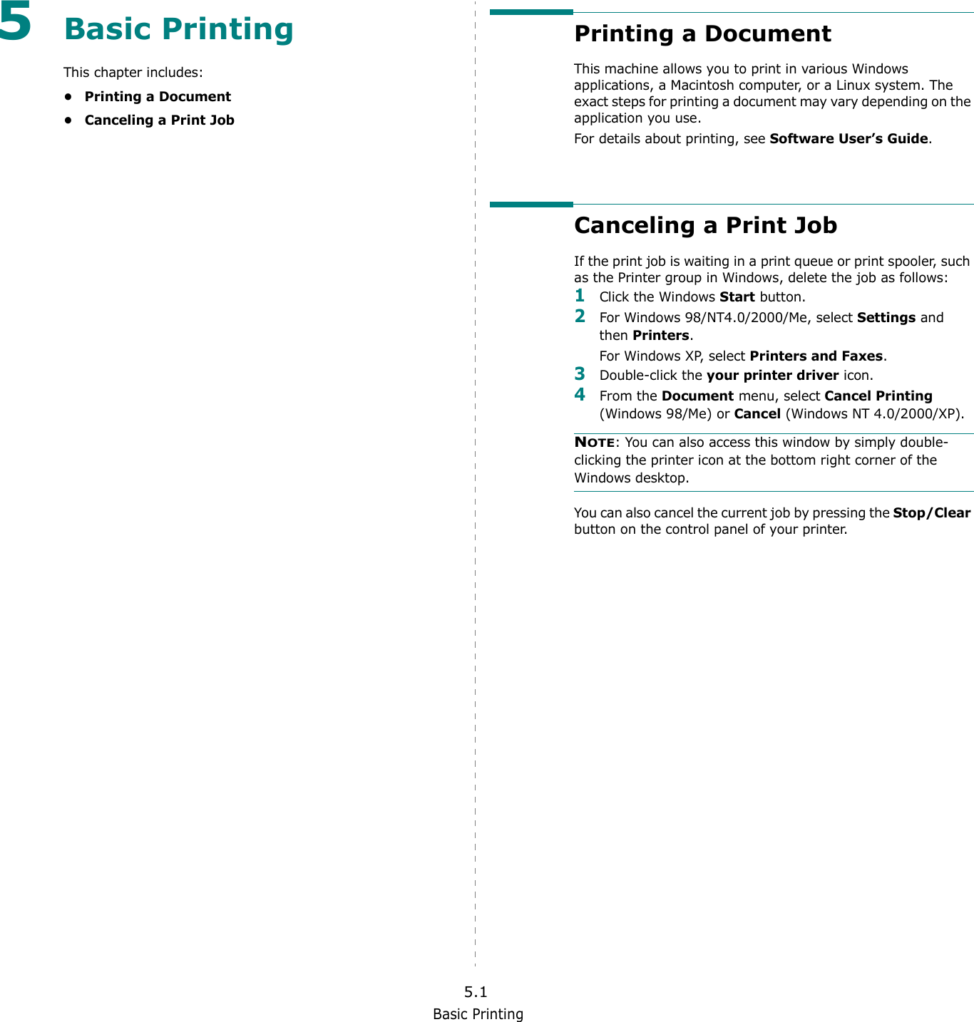 Basic Printing5.15Basic PrintingThis chapter includes:• Printing a Document• Canceling a Print JobPrinting a DocumentThis machine allows you to print in various Windows applications, a Macintosh computer, or a Linux system. The exact steps for printing a document may vary depending on the application you use. For details about printing, see Software User’s Guide. Canceling a Print JobIf the print job is waiting in a print queue or print spooler, such as the Printer group in Windows, delete the job as follows:1Click the Windows Start button. 2For Windows 98/NT4.0/2000/Me, select Settings and then Printers.For Windows XP, select Printers and Faxes. 3Double-click the your printer driver icon. 4From the Document menu, select Cancel Printing (Windows 98/Me) or Cancel (Windows NT 4.0/2000/XP).NOTE: You can also access this window by simply double-clicking the printer icon at the bottom right corner of the Windows desktop.You can also cancel the current job by pressing the Stop/Clear button on the control panel of your printer.