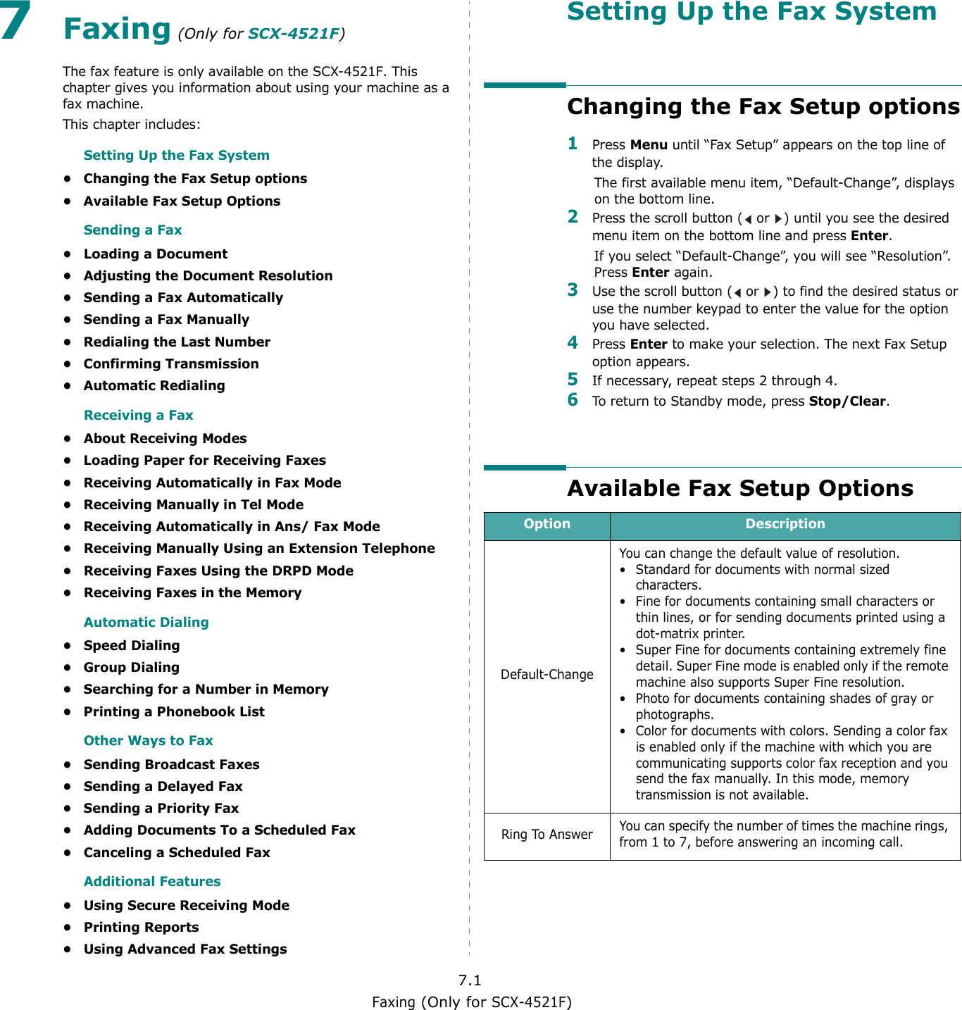 Faxing (Only for SCX-4521F)7.17Faxing (Only for SCX-4521F)The fax feature is only available on the SCX-4521F. This chapter gives you information about using your machine as a fax machine. This chapter includes:Setting Up the Fax System• Changing the Fax Setup options• Available Fax Setup OptionsSending a Fax• Loading a Document• Adjusting the Document Resolution• Sending a Fax Automatically• Sending a Fax Manually• Redialing the Last Number• Confirming Transmission• Automatic RedialingReceiving a Fax• About Receiving Modes• Loading Paper for Receiving Faxes• Receiving Automatically in Fax Mode• Receiving Manually in Tel Mode• Receiving Automatically in Ans/ Fax Mode• Receiving Manually Using an Extension Telephone• Receiving Faxes Using the DRPD Mode• Receiving Faxes in the MemoryAutomatic Dialing• Speed Dialing• Group Dialing• Searching for a Number in Memory• Printing a Phonebook ListOther Ways to Fax• Sending Broadcast Faxes• Sending a Delayed Fax• Sending a Priority Fax• Adding Documents To a Scheduled Fax• Canceling a Scheduled FaxAdditional Features• Using Secure Receiving Mode• Printing Reports• Using Advanced Fax SettingsSetting Up the Fax SystemChanging the Fax Setup options1Press Menu until “Fax Setup” appears on the top line of the display. The first available menu item, “Default-Change”, displays on the bottom line.2Press the scroll button (  or  ) until you see the desired menu item on the bottom line and press Enter. If you select “Default-Change”, you will see “Resolution”. Press Enter again. 3Use the scroll button (  or  ) to find the desired status or use the number keypad to enter the value for the option you have selected.4Press Enter to make your selection. The next Fax Setup option appears.5If necessary, repeat steps 2 through 4.6To return to Standby mode, press Stop/Clear.Available Fax Setup OptionsOption DescriptionDefault-ChangeYou can change the default value of resolution. • Standard for documents with normal sized characters.• Fine for documents containing small characters or thin lines, or for sending documents printed using a dot-matrix printer.• Super Fine for documents containing extremely fine detail. Super Fine mode is enabled only if the remote machine also supports Super Fine resolution. • Photo for documents containing shades of gray or photographs.• Color for documents with colors. Sending a color fax is enabled only if the machine with which you are communicating supports color fax reception and you send the fax manually. In this mode, memory transmission is not available.Ring To Answer You can specify the number of times the machine rings, from 1 to 7, before answering an incoming call.