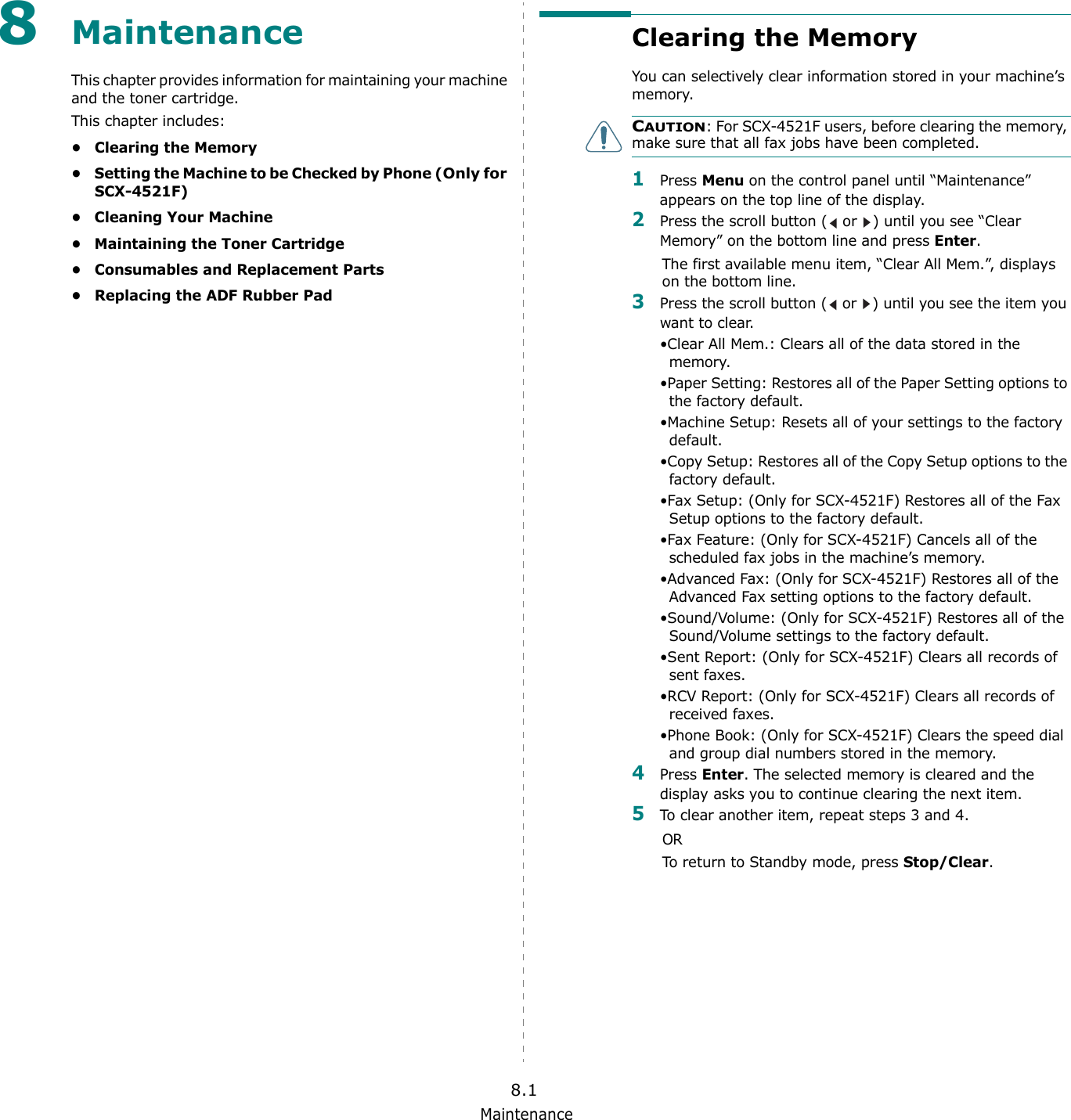 Maintenance8.18MaintenanceThis chapter provides information for maintaining your machine and the toner cartridge.This chapter includes:• Clearing the Memory• Setting the Machine to be Checked by Phone (Only for SCX-4521F)• Cleaning Your Machine• Maintaining the Toner Cartridge• Consumables and Replacement Parts• Replacing the ADF Rubber PadClearing the MemoryYou can selectively clear information stored in your machine’s memory.CAUTION: For SCX-4521F users, before clearing the memory, make sure that all fax jobs have been completed. 1Press Menu on the control panel until “Maintenance” appears on the top line of the display. 2Press the scroll button (  or  ) until you see “Clear Memory” on the bottom line and press Enter.The first available menu item, “Clear All Mem.”, displays on the bottom line.3Press the scroll button (  or  ) until you see the item you want to clear.•Clear All Mem.: Clears all of the data stored in the memory. •Paper Setting: Restores all of the Paper Setting options to the factory default.•Machine Setup: Resets all of your settings to the factory default.•Copy Setup: Restores all of the Copy Setup options to the factory default.•Fax Setup: (Only for SCX-4521F) Restores all of the Fax Setup options to the factory default.•Fax Feature: (Only for SCX-4521F) Cancels all of the scheduled fax jobs in the machine’s memory.•Advanced Fax: (Only for SCX-4521F) Restores all of the Advanced Fax setting options to the factory default.•Sound/Volume: (Only for SCX-4521F) Restores all of the Sound/Volume settings to the factory default.•Sent Report: (Only for SCX-4521F) Clears all records of sent faxes. •RCV Report: (Only for SCX-4521F) Clears all records of received faxes.•Phone Book: (Only for SCX-4521F) Clears the speed dial and group dial numbers stored in the memory.4Press Enter. The selected memory is cleared and the display asks you to continue clearing the next item.5To clear another item, repeat steps 3 and 4. ORTo return to Standby mode, press Stop/Clear. 