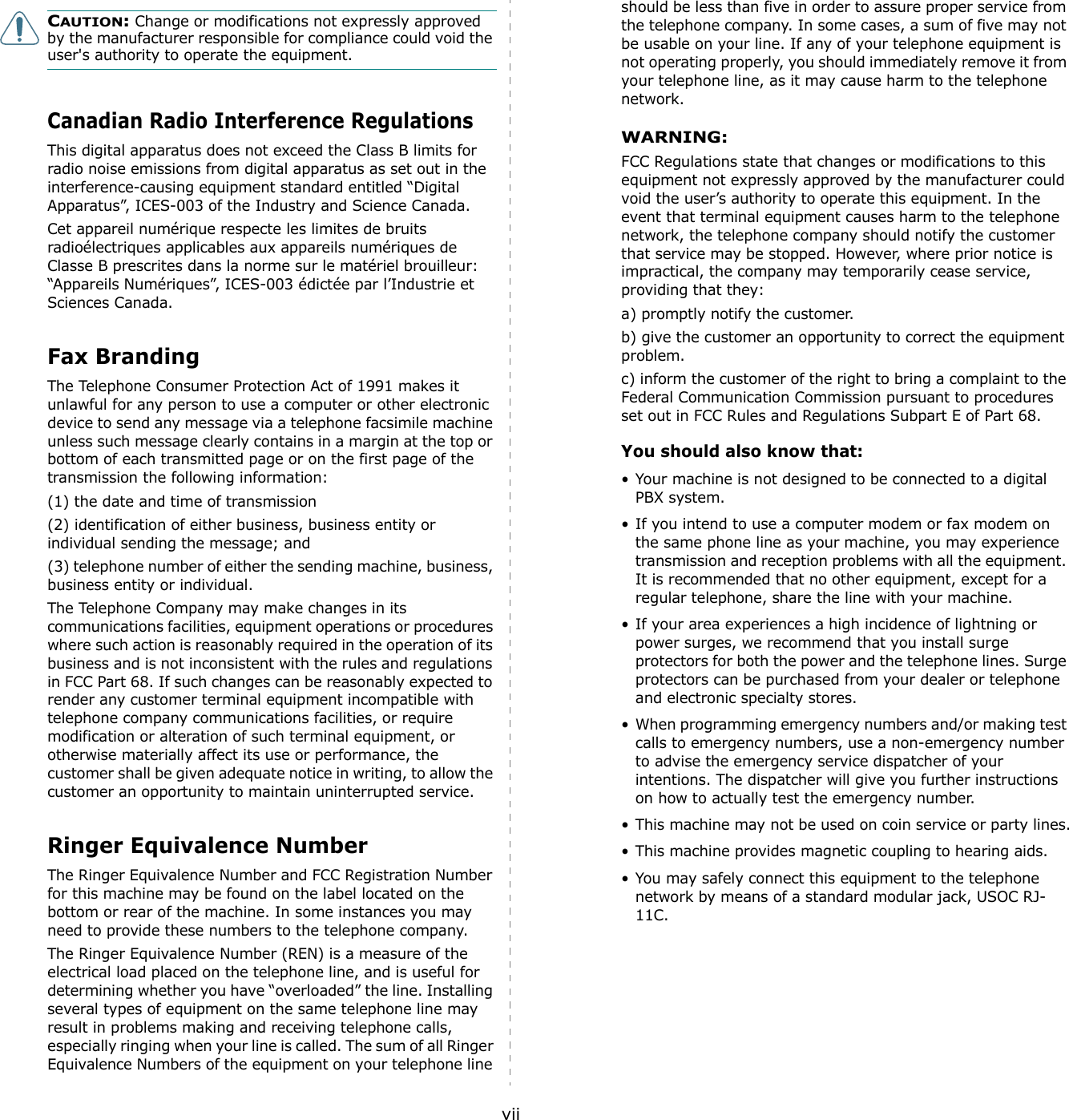 viiCAUTION: Change or modifications not expressly approved by the manufacturer responsible for compliance could void the user&apos;s authority to operate the equipment.Canadian Radio Interference RegulationsThis digital apparatus does not exceed the Class B limits for radio noise emissions from digital apparatus as set out in the interference-causing equipment standard entitled “Digital Apparatus”, ICES-003 of the Industry and Science Canada.Cet appareil numérique respecte les limites de bruits radioélectriques applicables aux appareils numériques de Classe B prescrites dans la norme sur le matériel brouilleur: “Appareils Numériques”, ICES-003 édictée par l’Industrie et Sciences Canada.Fax BrandingThe Telephone Consumer Protection Act of 1991 makes it unlawful for any person to use a computer or other electronic device to send any message via a telephone facsimile machine unless such message clearly contains in a margin at the top or bottom of each transmitted page or on the first page of the transmission the following information:(1) the date and time of transmission(2) identification of either business, business entity or individual sending the message; and(3) telephone number of either the sending machine, business, business entity or individual.The Telephone Company may make changes in its communications facilities, equipment operations or procedures where such action is reasonably required in the operation of its business and is not inconsistent with the rules and regulations in FCC Part 68. If such changes can be reasonably expected to render any customer terminal equipment incompatible with telephone company communications facilities, or require modification or alteration of such terminal equipment, or otherwise materially affect its use or performance, the customer shall be given adequate notice in writing, to allow the customer an opportunity to maintain uninterrupted service.Ringer Equivalence NumberThe Ringer Equivalence Number and FCC Registration Number for this machine may be found on the label located on the bottom or rear of the machine. In some instances you may need to provide these numbers to the telephone company.The Ringer Equivalence Number (REN) is a measure of the electrical load placed on the telephone line, and is useful for determining whether you have “overloaded” the line. Installing several types of equipment on the same telephone line may result in problems making and receiving telephone calls, especially ringing when your line is called. The sum of all Ringer Equivalence Numbers of the equipment on your telephone line should be less than five in order to assure proper service from the telephone company. In some cases, a sum of five may not be usable on your line. If any of your telephone equipment is not operating properly, you should immediately remove it from your telephone line, as it may cause harm to the telephone network.WARNING:FCC Regulations state that changes or modifications to this equipment not expressly approved by the manufacturer could void the user’s authority to operate this equipment. In the event that terminal equipment causes harm to the telephone network, the telephone company should notify the customer that service may be stopped. However, where prior notice is impractical, the company may temporarily cease service, providing that they:a) promptly notify the customer.b) give the customer an opportunity to correct the equipment problem.c) inform the customer of the right to bring a complaint to the Federal Communication Commission pursuant to procedures set out in FCC Rules and Regulations Subpart E of Part 68.You should also know that:• Your machine is not designed to be connected to a digital PBX system.• If you intend to use a computer modem or fax modem on the same phone line as your machine, you may experience transmission and reception problems with all the equipment. It is recommended that no other equipment, except for a regular telephone, share the line with your machine.• If your area experiences a high incidence of lightning or power surges, we recommend that you install surge protectors for both the power and the telephone lines. Surge protectors can be purchased from your dealer or telephone and electronic specialty stores.• When programming emergency numbers and/or making test calls to emergency numbers, use a non-emergency number to advise the emergency service dispatcher of your intentions. The dispatcher will give you further instructions on how to actually test the emergency number.• This machine may not be used on coin service or party lines.• This machine provides magnetic coupling to hearing aids.• You may safely connect this equipment to the telephone network by means of a standard modular jack, USOC RJ-11C.