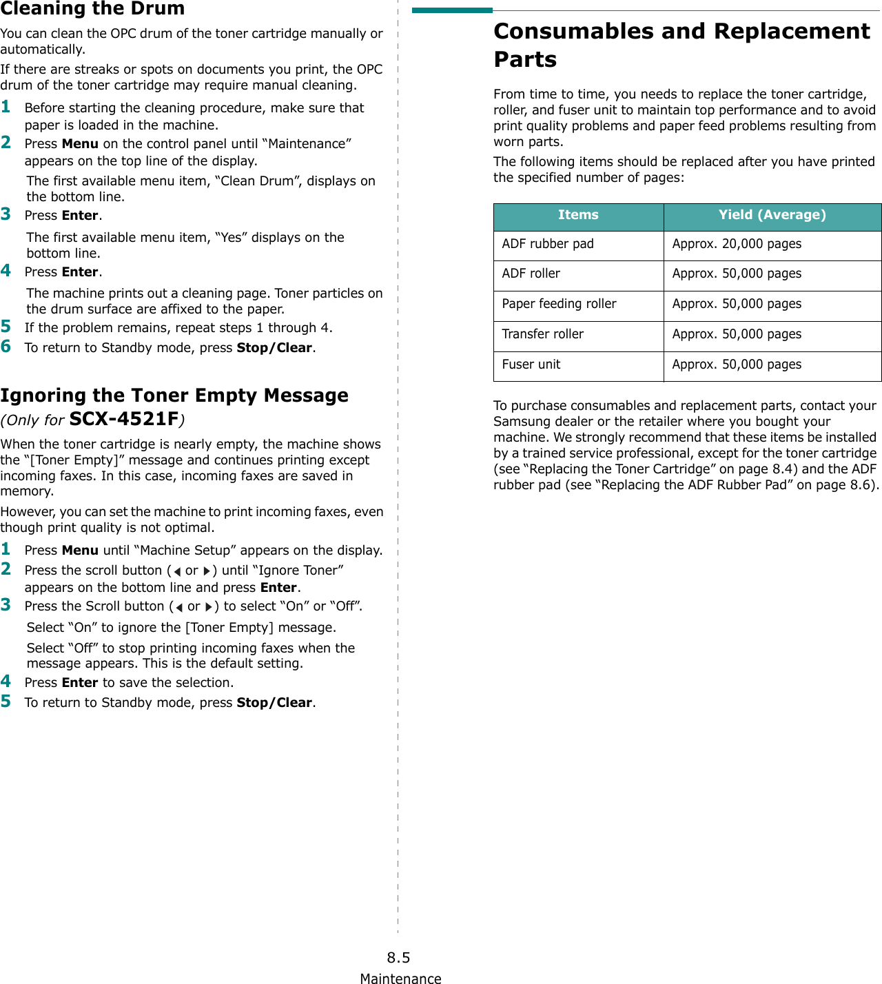 Maintenance8.5Cleaning the DrumYou can clean the OPC drum of the toner cartridge manually or automatically.If there are streaks or spots on documents you print, the OPC drum of the toner cartridge may require manual cleaning.1Before starting the cleaning procedure, make sure that paper is loaded in the machine. 2Press Menu on the control panel until &ldquo;Maintenance&rdquo; appears on the top line of the display. The first available menu item, &ldquo;Clean Drum&rdquo;, displays on the bottom line.3Press Enter. The first available menu item, &ldquo;Yes&rdquo; displays on the bottom line.4Press Enter.The machine prints out a cleaning page. Toner particles on the drum surface are affixed to the paper. 5If the problem remains, repeat steps 1 through 4.6To return to Standby mode, press Stop/Clear.Ignoring the Toner Empty Message (Only for SCX-4521F)When the toner cartridge is nearly empty, the machine shows the &ldquo;[Toner Empty]&rdquo; message and continues printing except incoming faxes. In this case, incoming faxes are saved in memory.However, you can set the machine to print incoming faxes, even though print quality is not optimal.1Press Menu until &ldquo;Machine Setup&rdquo; appears on the display.2Press the scroll button (  or  ) until &ldquo;Ignore Toner&rdquo; appears on the bottom line and press Enter.3Press the Scroll button (  or  ) to select &ldquo;On&rdquo; or &ldquo;Off&rdquo;. Select &ldquo;On&rdquo; to ignore the [Toner Empty] message.Select &ldquo;Off&rdquo; to stop printing incoming faxes when the message appears. This is the default setting.4Press Enter to save the selection.5To return to Standby mode, press Stop/Clear.Consumables and Replacement PartsFrom time to time, you needs to replace the toner cartridge, roller, and fuser unit to maintain top performance and to avoid print quality problems and paper feed problems resulting from worn parts.The following items should be replaced after you have printed the specified number of pages:To purchase consumables and replacement parts, contact your Samsung dealer or the retailer where you bought your machine. We strongly recommend that these items be installed by a trained service professional, except for the toner cartridge (see &ldquo;Replacing the Toner Cartridge&rdquo; on page 8.4) and the ADF rubber pad (see &ldquo;Replacing the ADF Rubber Pad&rdquo; on page 8.6).Items Yield (Average)ADF rubber pad Approx. 20,000 pagesADF roller Approx. 50,000 pagesPaper feeding roller Approx. 50,000 pagesTransfer roller Approx. 50,000 pagesFuser unit  Approx. 50,000 pages