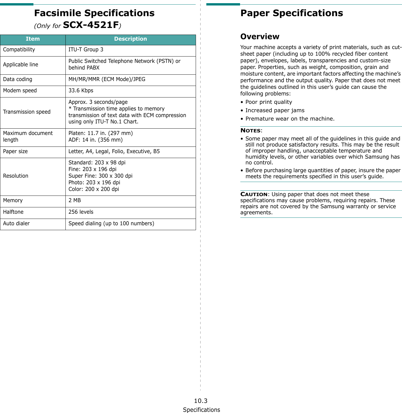 Specifications10.3Facsimile Specifications (Only for SCX-4521F)Item DescriptionCompatibility ITU-T Group 3Applicable line Public Switched Telephone Network (PSTN) or behind PABXData coding MH/MR/MMR (ECM Mode)/JPEGModem speed 33.6 KbpsTransmission speedApprox. 3 seconds/page* Transmission time applies to memory transmission of text data with ECM compression using only ITU-T No.1 Chart.Maximum document lengthPlaten: 11.7 in. (297 mm)ADF: 14 in. (356 mm)Paper size Letter, A4, Legal, Folio, Executive, B5ResolutionStandard: 203 x 98 dpiFine: 203 x 196 dpiSuper Fine: 300 x 300 dpiPhoto: 203 x 196 dpiColor: 200 x 200 dpiMemory 2 MB Halftone 256 levelsAuto dialer Speed dialing (up to 100 numbers)Paper SpecificationsOverviewYour machine accepts a variety of print materials, such as cut-sheet paper (including up to 100% recycled fiber content paper), envelopes, labels, transparencies and custom-size paper. Properties, such as weight, composition, grain and moisture content, are important factors affecting the machine&rsquo;s performance and the output quality. Paper that does not meet the guidelines outlined in this user&rsquo;s guide can cause the following problems:&bull;Poor print quality&bull; Increased paper jams&bull; Premature wear on the machine.NOTES: &bull; Some paper may meet all of the guidelines in this guide and still not produce satisfactory results. This may be the result of improper handling, unacceptable temperature and humidity levels, or other variables over which Samsung has no control.&bull; Before purchasing large quantities of paper, insure the paper meets the requirements specified in this user&rsquo;s guide. CAUTION: Using paper that does not meet these specifications may cause problems, requiring repairs. These repairs are not covered by the Samsung warranty or service agreements.