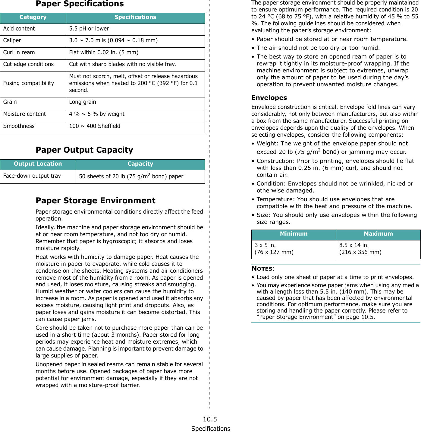 Specifications10.5Paper SpecificationsPaper Output CapacityPaper Storage EnvironmentPaper storage environmental conditions directly affect the feed operation.Ideally, the machine and paper storage environment should be at or near room temperature, and not too dry or humid. Remember that paper is hygroscopic; it absorbs and loses moisture rapidly.Heat works with humidity to damage paper. Heat causes the moisture in paper to evaporate, while cold causes it to condense on the sheets. Heating systems and air conditioners remove most of the humidity from a room. As paper is opened and used, it loses moisture, causing streaks and smudging. Humid weather or water coolers can cause the humidity to increase in a room. As paper is opened and used it absorbs any excess moisture, causing light print and dropouts. Also, as paper loses and gains moisture it can become distorted. This can cause paper jams.Care should be taken not to purchase more paper than can be used in a short time (about 3 months). Paper stored for long periods may experience heat and moisture extremes, which can cause damage. Planning is important to prevent damage to large supplies of paper.Unopened paper in sealed reams can remain stable for several months before use. Opened packages of paper have more potential for environment damage, especially if they are not wrapped with a moisture-proof barrier.Category SpecificationsAcid content 5.5 pH or lowerCaliper 3.0 ~ 7.0 mils (0.094 ~ 0.18 mm)Curl in ream Flat within 0.02 in. (5 mm)Cut edge conditions Cut with sharp blades with no visible fray.Fusing compatibilityMust not scorch, melt, offset or release hazardous emissions when heated to 200 &deg;C (392 &deg;F) for 0.1 second.Grain Long grainMoisture content 4 % ~ 6 % by weightSmoothness 100 ~ 400 SheffieldOutput Location CapacityFace-down output tray 50 sheets of 20 lb (75 g/m2 bond) paperThe paper storage environment should be properly maintained to ensure optimum performance. The required condition is 20 to 24 &deg;C (68 to 75 &deg;F), with a relative humidity of 45 % to 55 %. The following guidelines should be considered when evaluating the paper&rsquo;s storage environment:&bull; Paper should be stored at or near room temperature.&bull; The air should not be too dry or too humid.&bull; The best way to store an opened ream of paper is to rewrap it tightly in its moisture-proof wrapping. If the machine environment is subject to extremes, unwrap only the amount of paper to be used during the day&rsquo;s operation to prevent unwanted moisture changes.EnvelopesEnvelope construction is critical. Envelope fold lines can vary considerably, not only between manufacturers, but also within a box from the same manufacturer. Successful printing on envelopes depends upon the quality of the envelopes. When selecting envelopes, consider the following components:&bull; Weight: The weight of the envelope paper should not exceed 20 lb (75 g/m2 bond) or jamming may occur.&bull; Construction: Prior to printing, envelopes should lie flat with less than 0.25 in. (6 mm) curl, and should not contain air.&bull; Condition: Envelopes should not be wrinkled, nicked or otherwise damaged.&bull; Temperature: You should use envelopes that are compatible with the heat and pressure of the machine.&bull; Size: You should only use envelopes within the following size ranges.NOTES:&bull; Load only one sheet of paper at a time to print envelopes.&bull; You may experience some paper jams when using any media with a length less than 5.5 in. (140 mm). This may be caused by paper that has been affected by environmental conditions. For optimum performance, make sure you are storing and handling the paper correctly. Please refer to &ldquo;Paper Storage Environment&rdquo; on page 10.5.Minimum Maximum3 x 5 in.(76 x 127 mm)8.5 x 14 in.(216 x 356 mm)