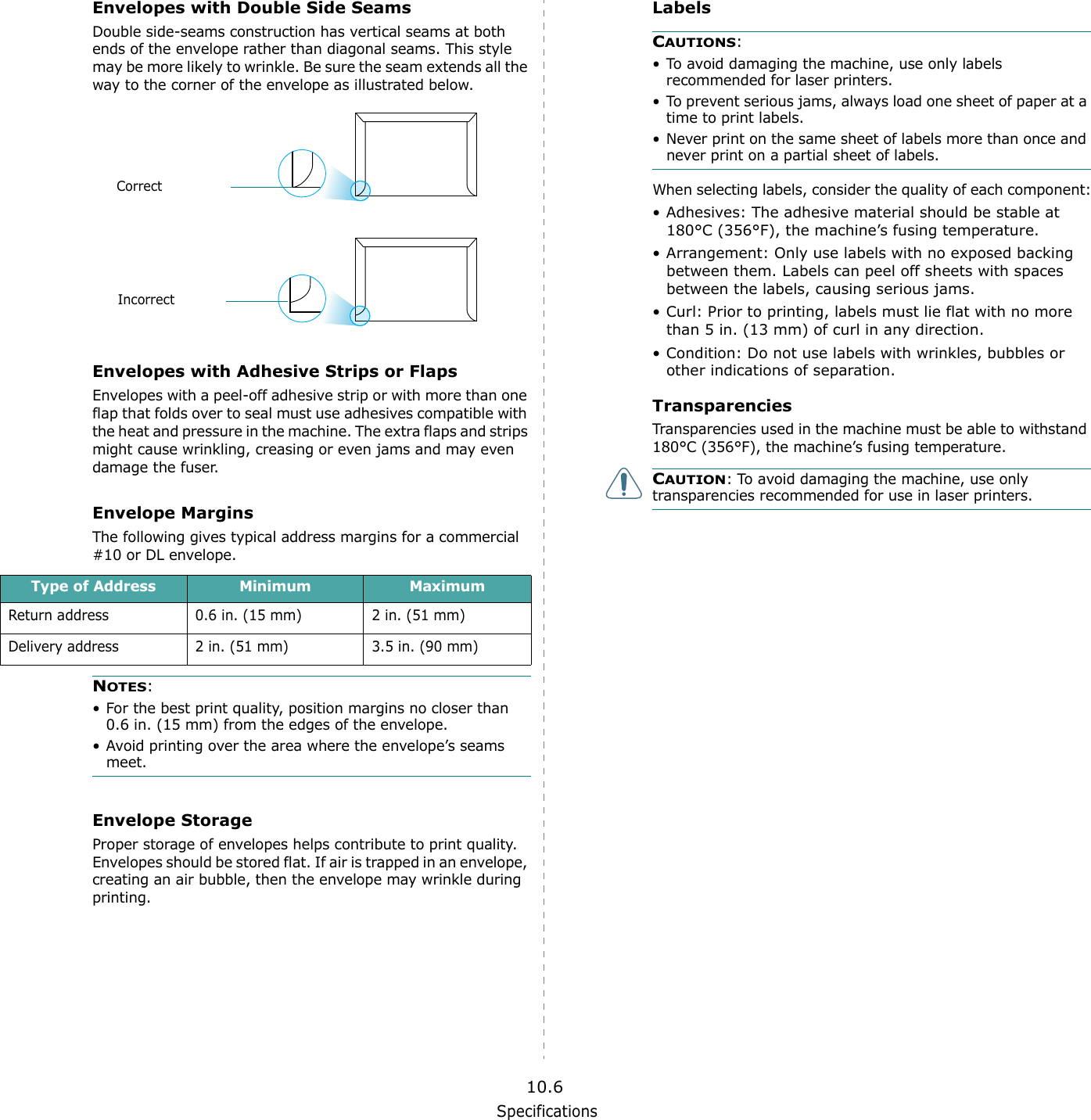Specifications10.6Envelopes with Double Side SeamsDouble side-seams construction has vertical seams at both ends of the envelope rather than diagonal seams. This style may be more likely to wrinkle. Be sure the seam extends all the way to the corner of the envelope as illustrated below.Envelopes with Adhesive Strips or FlapsEnvelopes with a peel-off adhesive strip or with more than one flap that folds over to seal must use adhesives compatible with the heat and pressure in the machine. The extra flaps and strips might cause wrinkling, creasing or even jams and may even damage the fuser.Envelope MarginsThe following gives typical address margins for a commercial #10 or DL envelope.NOTES:&bull; For the best print quality, position margins no closer than 0.6 in. (15 mm) from the edges of the envelope.&bull; Avoid printing over the area where the envelope&rsquo;s seams meet.Envelope StorageProper storage of envelopes helps contribute to print quality. Envelopes should be stored flat. If air is trapped in an envelope, creating an air bubble, then the envelope may wrinkle during printing.CorrectIncorrectType of Address Minimum MaximumReturn address 0.6 in. (15 mm) 2 in. (51 mm)Delivery address 2 in. (51 mm) 3.5 in. (90 mm)LabelsCAUTIONS: &bull; To avoid damaging the machine, use only labels recommended for laser printers.&bull; To prevent serious jams, always load one sheet of paper at a time to print labels.&bull; Never print on the same sheet of labels more than once and never print on a partial sheet of labels.When selecting labels, consider the quality of each component:&bull; Adhesives: The adhesive material should be stable at 180&deg;C (356&deg;F), the machine&rsquo;s fusing temperature.&bull; Arrangement: Only use labels with no exposed backing between them. Labels can peel off sheets with spaces between the labels, causing serious jams.&bull; Curl: Prior to printing, labels must lie flat with no more than 5 in. (13 mm) of curl in any direction.&bull; Condition: Do not use labels with wrinkles, bubbles or other indications of separation.TransparenciesTransparencies used in the machine must be able to withstand 180&deg;C (356&deg;F), the machine&rsquo;s fusing temperature.CAUTION: To avoid damaging the machine, use only transparencies recommended for use in laser printers.