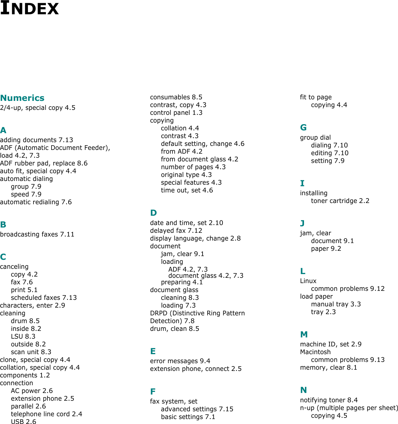 INDEXNumerics2/4-up, special copy 4.5Aadding documents 7.13ADF (Automatic Document Feeder), load 4.2, 7.3ADF rubber pad, replace 8.6auto fit, special copy 4.4automatic dialinggroup 7.9speed 7.9automatic redialing 7.6Bbroadcasting faxes 7.11Ccancelingcopy 4.2fax 7.6print 5.1scheduled faxes 7.13characters, enter 2.9cleaningdrum 8.5inside 8.2LSU 8.3outside 8.2scan unit 8.3clone, special copy 4.4collation, special copy 4.4components 1.2connectionAC power 2.6extension phone 2.5parallel 2.6telephone line cord 2.4USB 2.6consumables 8.5contrast, copy 4.3control panel 1.3copyingcollation 4.4contrast 4.3default setting, change 4.6from ADF 4.2from document glass 4.2number of pages 4.3original type 4.3special features 4.3time out, set 4.6Ddate and time, set 2.10delayed fax 7.12display language, change 2.8documentjam, clear 9.1loadingADF 4.2, 7.3document glass 4.2, 7.3preparing 4.1document glasscleaning 8.3loading 7.3DRPD (Distinctive Ring Pattern Detection) 7.8drum, clean 8.5Eerror messages 9.4extension phone, connect 2.5Ffax system, setadvanced settings 7.15basic settings 7.1fit to pagecopying 4.4Ggroup dialdialing 7.10editing 7.10setting 7.9Iinstallingtoner cartridge 2.2Jjam, cleardocument 9.1paper 9.2LLinuxcommon problems 9.12load papermanual tray 3.3tray 2.3Mmachine ID, set 2.9Macintoshcommon problems 9.13memory, clear 8.1Nnotifying toner 8.4n-up (multiple pages per sheet)copying 4.5