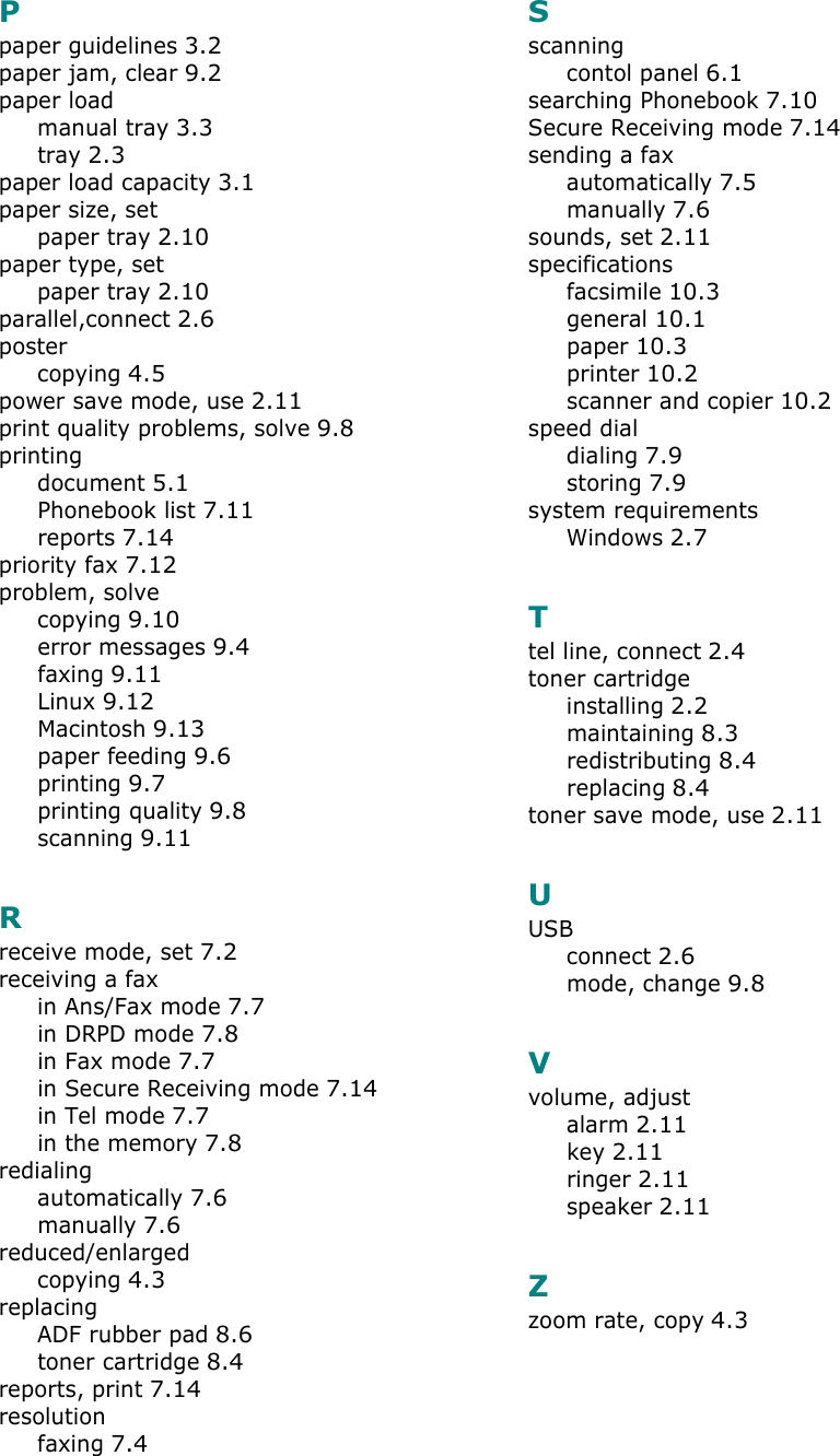 Ppaper guidelines 3.2paper jam, clear 9.2paper loadmanual tray 3.3tray 2.3paper load capacity 3.1paper size, setpaper tray 2.10paper type, setpaper tray 2.10parallel,connect 2.6postercopying 4.5power save mode, use 2.11print quality problems, solve 9.8printingdocument 5.1Phonebook list 7.11reports 7.14priority fax 7.12problem, solvecopying 9.10error messages 9.4faxing 9.11Linux 9.12Macintosh 9.13paper feeding 9.6printing 9.7printing quality 9.8scanning 9.11Rreceive mode, set 7.2receiving a faxin Ans/Fax mode 7.7in DRPD mode 7.8in Fax mode 7.7in Secure Receiving mode 7.14in Tel mode 7.7in the memory 7.8redialingautomatically 7.6manually 7.6reduced/enlargedcopying 4.3replacingADF rubber pad 8.6toner cartridge 8.4reports, print 7.14resolutionfaxing 7.4Sscanningcontol panel 6.1searching Phonebook 7.10Secure Receiving mode 7.14sending a faxautomatically 7.5manually 7.6sounds, set 2.11specificationsfacsimile 10.3general 10.1paper 10.3printer 10.2scanner and copier 10.2speed dialdialing 7.9storing 7.9system requirementsWindows 2.7Ttel line, connect 2.4toner cartridgeinstalling 2.2maintaining 8.3redistributing 8.4replacing 8.4toner save mode, use 2.11UUSBconnect 2.6mode, change 9.8Vvolume, adjustalarm 2.11key 2.11ringer 2.11speaker 2.11Zzoom rate, copy 4.3