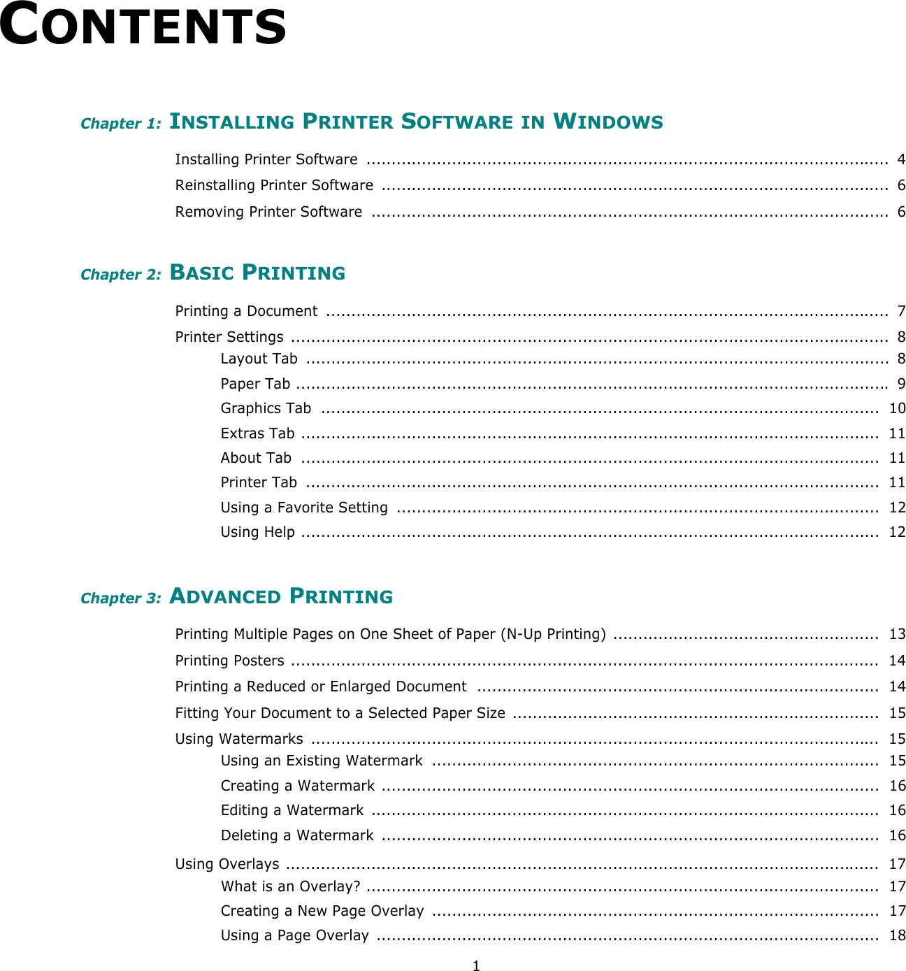 1CONTENTSChapter 1: INSTALLING PRINTER SOFTWARE IN WINDOWSInstalling Printer Software  ........................................................................................................  4Reinstalling Printer Software  .....................................................................................................  6Removing Printer Software  .......................................................................................................  6Chapter 2: BASIC PRINTINGPrinting a Document  ................................................................................................................  7Printer Settings  .......................................................................................................................  8Layout Tab  ....................................................................................................................  8Paper Tab ...................................................................................................................... 9Graphics Tab  ...............................................................................................................  10Extras Tab ...................................................................................................................  11About Tab  ...................................................................................................................  11Printer Tab  ..................................................................................................................  11Using a Favorite Setting  ................................................................................................  12Using Help ...................................................................................................................  12Chapter 3: ADVANCED PRINTINGPrinting Multiple Pages on One Sheet of Paper (N-Up Printing) .....................................................  13Printing Posters .....................................................................................................................  14Printing a Reduced or Enlarged Document  ................................................................................  14Fitting Your Document to a Selected Paper Size  .........................................................................  15Using Watermarks  .................................................................................................................  15Using an Existing Watermark  .........................................................................................  15Creating a Watermark ...................................................................................................  16Editing a Watermark  .....................................................................................................  16Deleting a Watermark  ...................................................................................................  16Using Overlays ......................................................................................................................  17What is an Overlay? ......................................................................................................  17Creating a New Page Overlay  .........................................................................................  17Using a Page Overlay ....................................................................................................  18