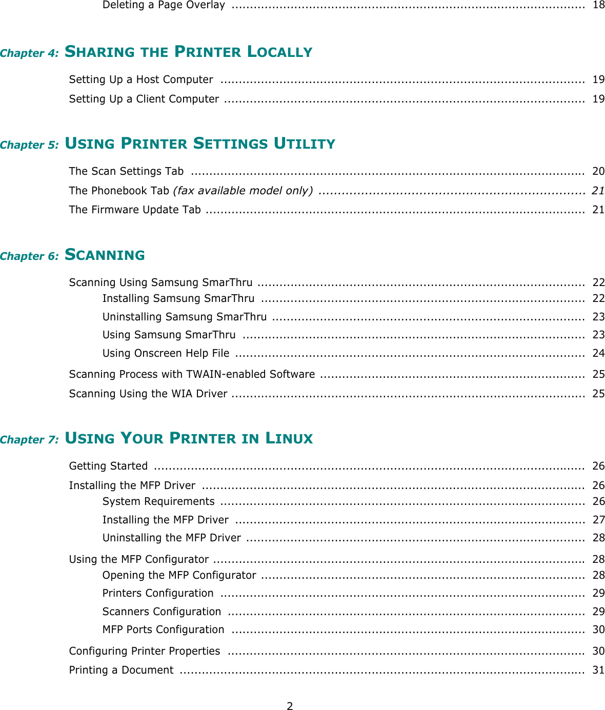 2Deleting a Page Overlay  ................................................................................................  18Chapter 4: SHARING THE PRINTER LOCALLYSetting Up a Host Computer  ...................................................................................................  19Setting Up a Client Computer ..................................................................................................  19Chapter 5: USING PRINTER SETTINGS UTILITYThe Scan Settings Tab  ...........................................................................................................  20The Phonebook Tab (fax available model only)  ..................................................................... 21The Firmware Update Tab .......................................................................................................  21Chapter 6: SCANNINGScanning Using Samsung SmarThru .........................................................................................  22Installing Samsung SmarThru  ........................................................................................  22Uninstalling Samsung SmarThru .....................................................................................  23Using Samsung SmarThru  .............................................................................................  23Using Onscreen Help File  ...............................................................................................  24Scanning Process with TWAIN-enabled Software ........................................................................  25Scanning Using the WIA Driver ................................................................................................  25Chapter 7: USING YOUR PRINTER IN LINUXGetting Started  .....................................................................................................................  26Installing the MFP Driver  ........................................................................................................  26System Requirements  ...................................................................................................  26Installing the MFP Driver  ...............................................................................................  27Uninstalling the MFP Driver  ............................................................................................  28Using the MFP Configurator ..................................................................................................... 28Opening the MFP Configurator ........................................................................................  28Printers Configuration  ...................................................................................................  29Scanners Configuration  .................................................................................................  29MFP Ports Configuration  ................................................................................................  30Configuring Printer Properties  ................................................................................................. 30Printing a Document  ..............................................................................................................  31