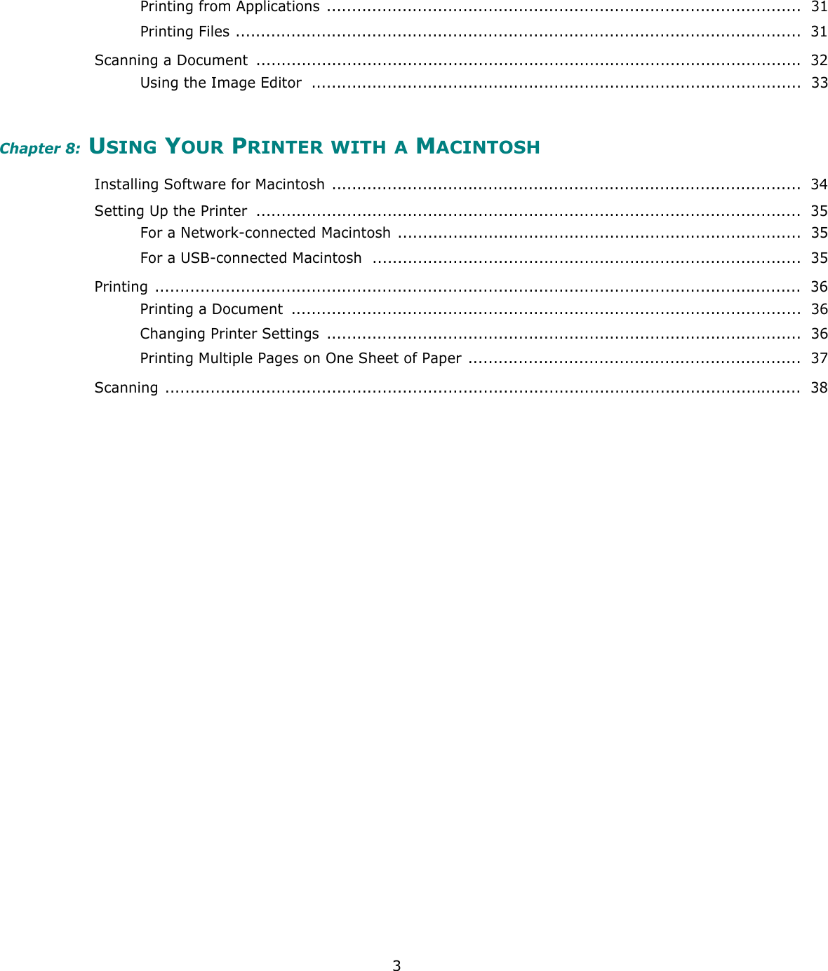 3Printing from Applications ..............................................................................................  31Printing Files ................................................................................................................  31Scanning a Document  ............................................................................................................ 32Using the Image Editor  .................................................................................................  33Chapter 8: USING YOUR PRINTER WITH A MACINTOSHInstalling Software for Macintosh .............................................................................................  34Setting Up the Printer  ............................................................................................................  35For a Network-connected Macintosh ................................................................................  35For a USB-connected Macintosh  .....................................................................................  35Printing ................................................................................................................................  36Printing a Document  .....................................................................................................  36Changing Printer Settings  ..............................................................................................  36Printing Multiple Pages on One Sheet of Paper ..................................................................  37Scanning ..............................................................................................................................  38