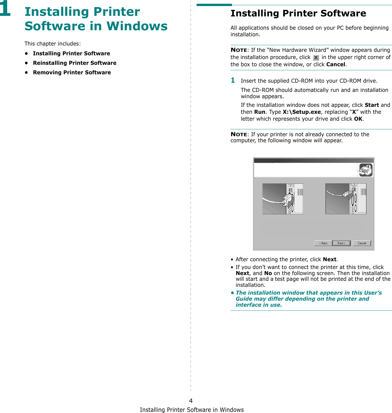Installing Printer Software in Windows41Installing Printer Software in WindowsThis chapter includes:&bull; Installing Printer Software&bull; Reinstalling Printer Software&bull;Removing Printer SoftwareInstalling Printer SoftwareAll applications should be closed on your PC before beginning installation. NOTE: If the &ldquo;New Hardware Wizard&rdquo; window appears during the installation procedure, click   in the upper right corner of the box to close the window, or click Cancel.1Insert the supplied CD-ROM into your CD-ROM drive.The CD-ROM should automatically run and an installation window appears.If the installation window does not appear, click Start and then Run. Type X:\Setup.exe, replacing &ldquo;X&rdquo; with the letter which represents your drive and click OK.NOTE: If your printer is not already connected to the computer, the following window will appear.&bull; After connecting the printer, click Next.&bull; If you don&rsquo;t want to connect the printer at this time, click Next, and No on the following screen. Then the installation will start and a test page will not be printed at the end of the installation.&bull; The installation window that appears in this User&rsquo;s Guide may differ depending on the printer and interface in use.