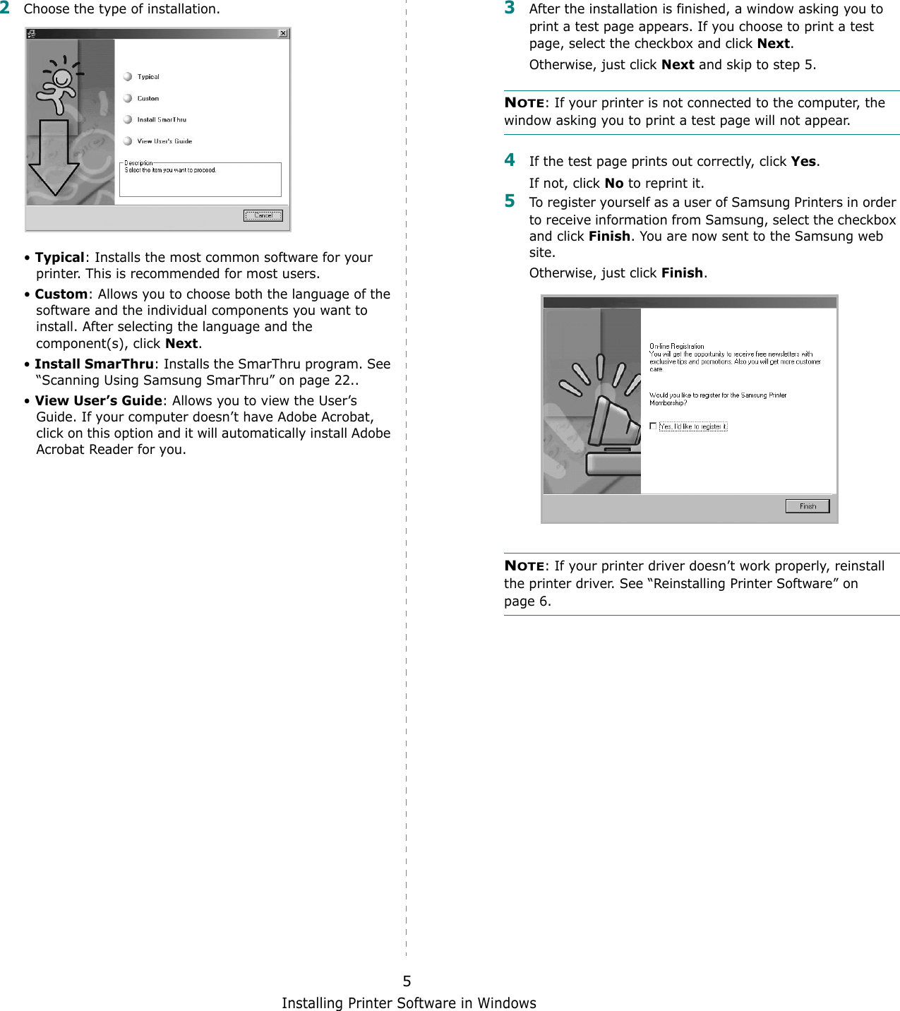 Installing Printer Software in Windows52Choose the type of installation. &bull; Typical: Installs the most common software for your printer. This is recommended for most users.&bull; Custom: Allows you to choose both the language of the software and the individual components you want to install. After selecting the language and the component(s), click Next.&bull; Install SmarThru: Installs the SmarThru program. See &ldquo;Scanning Using Samsung SmarThru&rdquo; on page 22..&bull; View User&rsquo;s Guide: Allows you to view the User&rsquo;s Guide. If your computer doesn&rsquo;t have Adobe Acrobat, click on this option and it will automatically install Adobe Acrobat Reader for you.3After the installation is finished, a window asking you to print a test page appears. If you choose to print a test page, select the checkbox and click Next.Otherwise, just click Next and skip to step 5.NOTE: If your printer is not connected to the computer, the window asking you to print a test page will not appear. 4If the test page prints out correctly, click Yes.If not, click No to reprint it.5To register yourself as a user of Samsung Printers in order to receive information from Samsung, select the checkbox and click Finish. You are now sent to the Samsung web site.Otherwise, just click Finish.NOTE: If your printer driver doesn&rsquo;t work properly, reinstall the printer driver. See &ldquo;Reinstalling Printer Software&rdquo; on page 6.