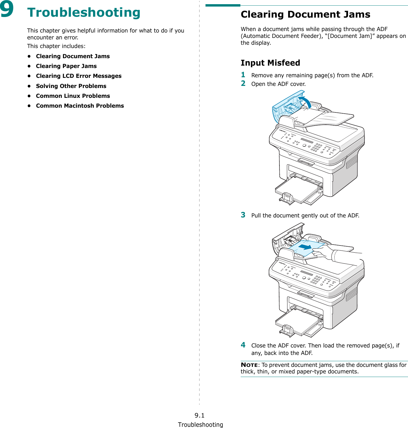 Troubleshooting9.19TroubleshootingThis chapter gives helpful information for what to do if you encounter an error.This chapter includes:&bull; Clearing Document Jams&bull; Clearing Paper Jams&bull; Clearing LCD Error Messages&bull; Solving Other Problems&bull; Common Linux Problems&bull; Common Macintosh ProblemsClearing Document JamsWhen a document jams while passing through the ADF (Automatic Document Feeder), &ldquo;[Document Jam]&rdquo; appears on the display.Input Misfeed1Remove any remaining page(s) from the ADF.2Open the ADF cover.3Pull the document gently out of the ADF.4Close the ADF cover. Then load the removed page(s), if any, back into the ADF.NOTE: To prevent document jams, use the document glass for thick, thin, or mixed paper-type documents.