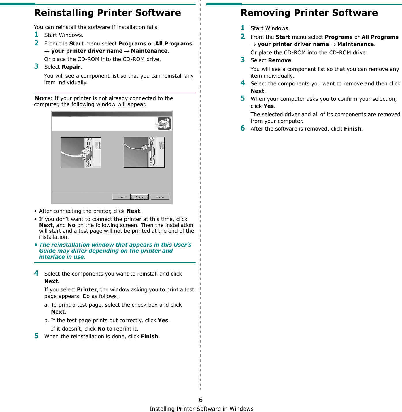 Installing Printer Software in Windows6Reinstalling Printer SoftwareYou can reinstall the software if installation fails.1Start Windows.2From the Start menu select Programs or All Programs &rarr; your printer driver name &rarr; Maintenance.Or place the CD-ROM into the CD-ROM drive.3Select Repair.You will see a component list so that you can reinstall any item individually.NOTE: If your printer is not already connected to the computer, the following window will appear.&bull; After connecting the printer, click Next.&bull; If you don&rsquo;t want to connect the printer at this time, click Next, and No on the following screen. Then the installation will start and a test page will not be printed at the end of the installation.&bull; The reinstallation window that appears in this User&rsquo;s Guide may differ depending on the printer and interface in use.4Select the components you want to reinstall and click Next.If you select Printer, the window asking you to print a test page appears. Do as follows:a. To print a test page, select the check box and click Next.b. If the test page prints out correctly, click Yes.If it doesn&rsquo;t, click No to reprint it.5When the reinstallation is done, click Finish.Removing Printer Software1Start Windows.2From the Start menu select Programs or All Programs &rarr; your printer driver name &rarr; Maintenance.Or place the CD-ROM into the CD-ROM drive.3Select Remove.You will see a component list so that you can remove any item individually.4Select the components you want to remove and then click Next.5When your computer asks you to confirm your selection, click Yes.The selected driver and all of its components are removed from your computer.6After the software is removed, click Finish.