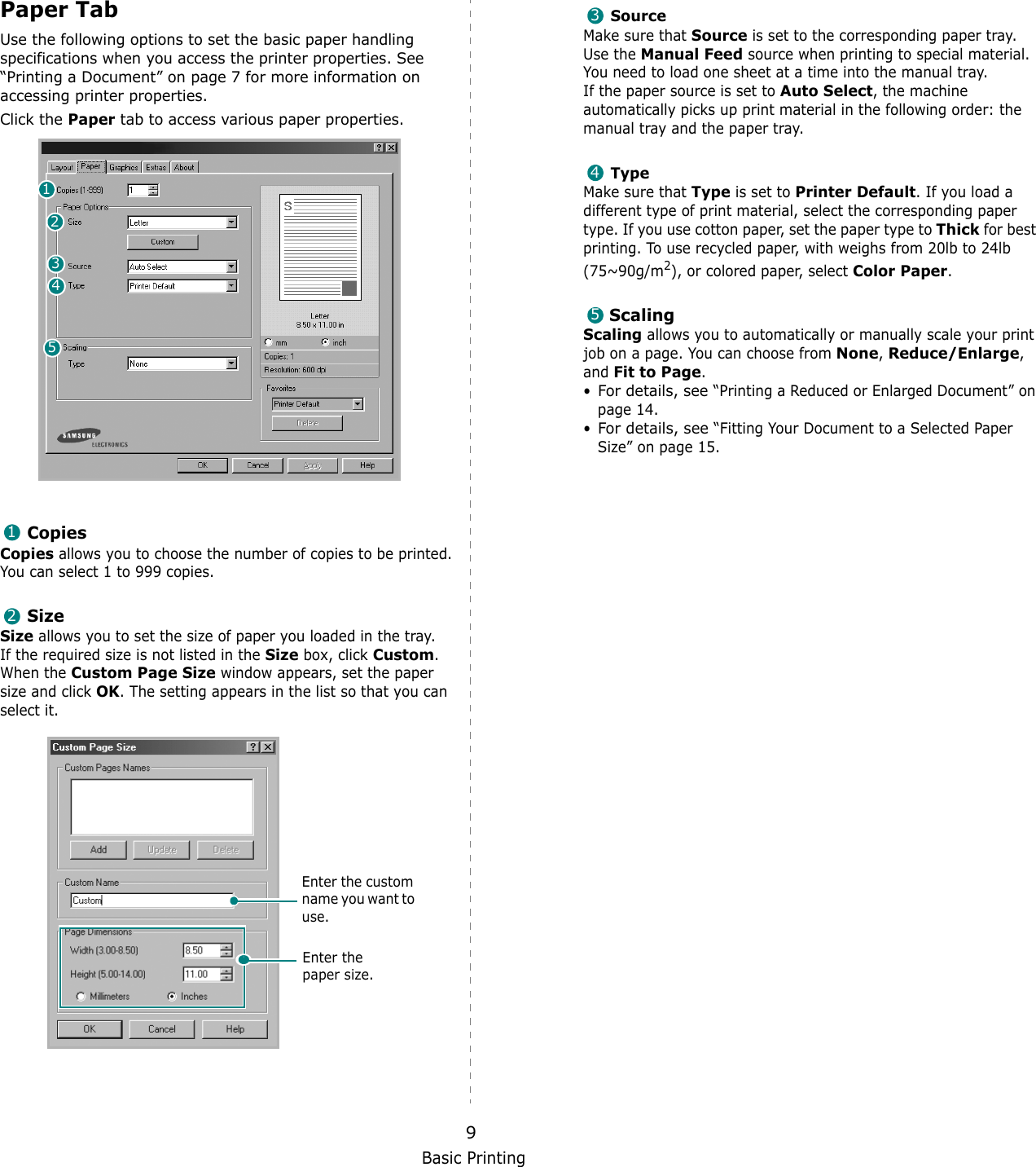 Basic Printing9Paper TabUse the following options to set the basic paper handling specifications when you access the printer properties. See &ldquo;Printing a Document&rdquo; on page 7 for more information on accessing printer properties. Click the Paper tab to access various paper properties. CopiesCopies allows you to choose the number of copies to be printed. You can select 1 to 999 copies. SizeSize allows you to set the size of paper you loaded in the tray. If the required size is not listed in the Size box, click Custom. When the Custom Page Size window appears, set the paper size and click OK. The setting appears in the list so that you can select it. 1234512Enter the custom name you want to use. Enter the paper size. SourceMake sure that Source is set to the corresponding paper tray.Use the Manual Feed source when printing to special material. You need to load one sheet at a time into the manual tray.If the paper source is set to Auto Select, the machine automatically picks up print material in the following order: the manual tray and the paper tray.TypeMake sure that Type is set to Printer Default. If you load a different type of print material, select the corresponding paper type. If you use cotton paper, set the paper type to Thick for best printing. To use recycled paper, with weighs from 20lb to 24lb (75~90g/m2), or colored paper, select Color Paper.ScalingScaling allows you to automatically or manually scale your print job on a page. You can choose from None, Reduce/Enlarge, and Fit to Page. &bull;For details, see &ldquo;Printing a Reduced or Enlarged Document&rdquo; on page 14.&bull;For details, see &ldquo;Fitting Your Document to a Selected Paper Size&rdquo; on page 15.345