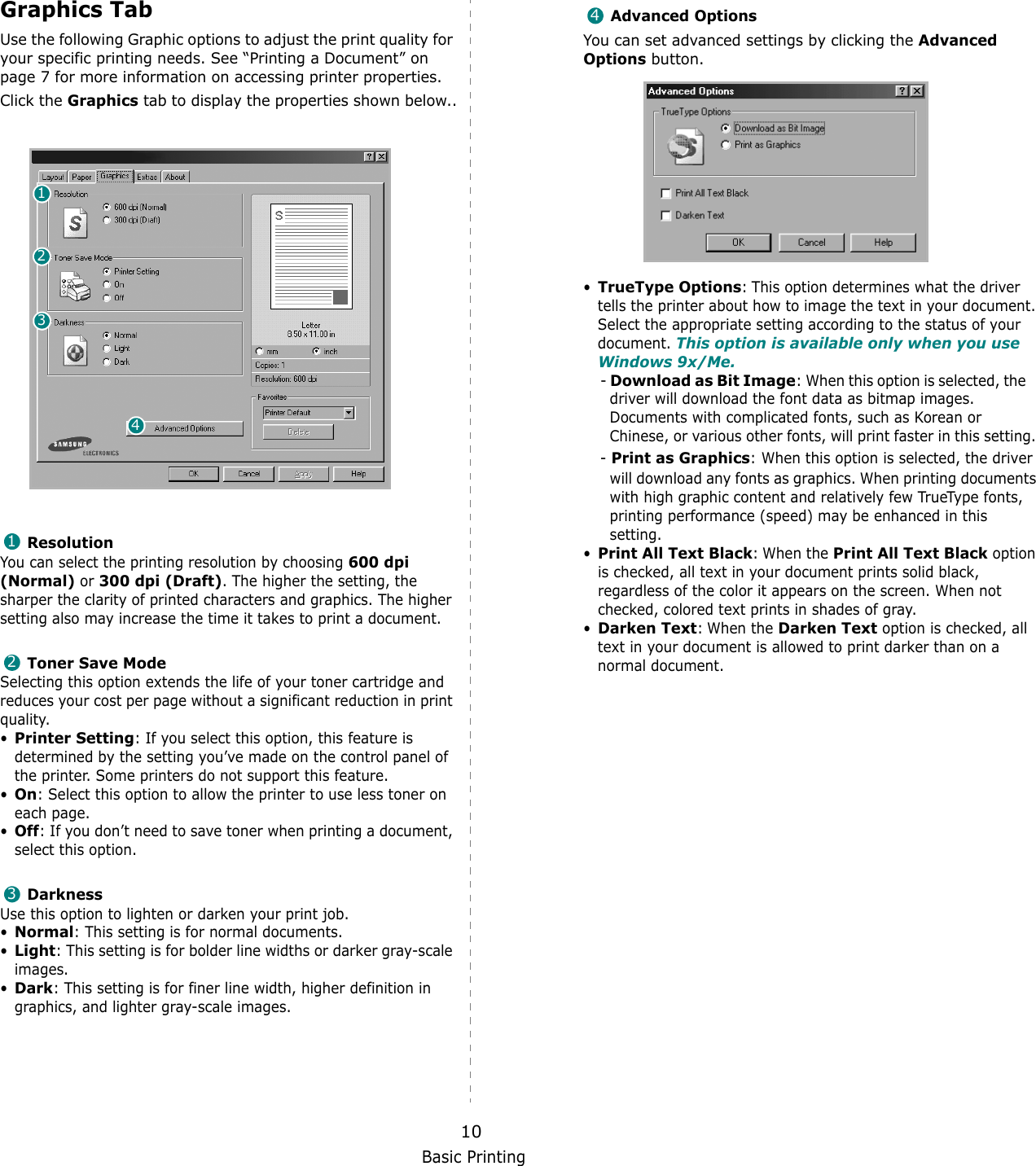 Basic Printing10Graphics TabUse the following Graphic options to adjust the print quality for your specific printing needs. See &ldquo;Printing a Document&rdquo; on page 7 for more information on accessing printer properties. Click the Graphics tab to display the properties shown below..   ResolutionYou can select the printing resolution by choosing 600 dpi (Normal) or 300 dpi (Draft). The higher the setting, the sharper the clarity of printed characters and graphics. The higher setting also may increase the time it takes to print a document. Toner Save ModeSelecting this option extends the life of your toner cartridge and reduces your cost per page without a significant reduction in print quality.&bull;Printer Setting: If you select this option, this feature is determined by the setting you&rsquo;ve made on the control panel of the printer. Some printers do not support this feature. &bull;On: Select this option to allow the printer to use less toner on each page.&bull;Off: If you don&rsquo;t need to save toner when printing a document, select this option.DarknessUse this option to lighten or darken your print job.&bull;Normal: This setting is for normal documents.&bull;Light: This setting is for bolder line widths or darker gray-scale images.&bull;Dark: This setting is for finer line width, higher definition in graphics, and lighter gray-scale images.1234123Advanced OptionsYou can set advanced settings by clicking the Advanced Options button. &bull;TrueType Options: This option determines what the driver tells the printer about how to image the text in your document. Select the appropriate setting according to the status of your document. This option is available only when you use Windows 9x/Me.- Download as Bit Image: When this option is selected, the    driver will download the font data as bitmap images.    Documents with complicated fonts, such as Korean or    Chinese, or various other fonts, will print faster in this setting. - Print as Graphics: When this option is selected, the driver will download any fonts as graphics. When printing documents with high graphic content and relatively few TrueType fonts, printing performance (speed) may be enhanced in this setting.&bull;Print All Text Black: When the Print All Text Black option is checked, all text in your document prints solid black, regardless of the color it appears on the screen. When not checked, colored text prints in shades of gray.&bull;Darken Text: When the Darken Text option is checked, all text in your document is allowed to print darker than on a normal document. 4