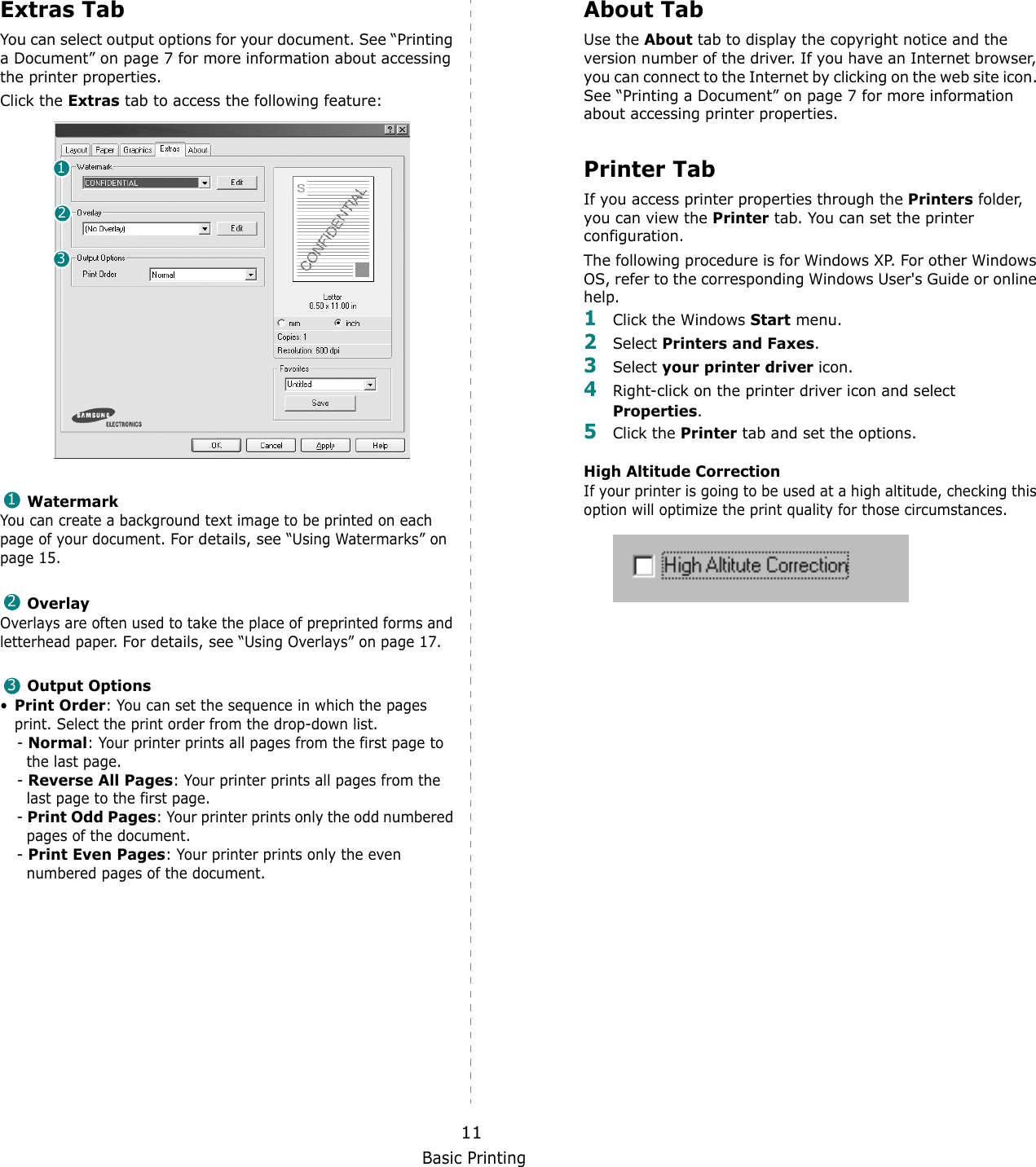 Basic Printing11Extras TabYou can select output options for your document. See &ldquo;Printing a Document&rdquo; on page 7 for more information about accessing the printer properties.Click the Extras tab to access the following feature:  WatermarkYou can create a background text image to be printed on each page of your document. For details, see &ldquo;Using Watermarks&rdquo; on page 15.OverlayOverlays are often used to take the place of preprinted forms and letterhead paper. For details, see &ldquo;Using Overlays&rdquo; on page 17.Output Options&bull;Print Order: You can set the sequence in which the pages print. Select the print order from the drop-down list.- Normal: Your printer prints all pages from the first page to the last page.- Reverse All Pages: Your printer prints all pages from the last page to the first page.- Print Odd Pages: Your printer prints only the odd numbered pages of the document.- Print Even Pages: Your printer prints only the even numbered pages of the document.123123About TabUse the About tab to display the copyright notice and the version number of the driver. If you have an Internet browser, you can connect to the Internet by clicking on the web site icon. See &ldquo;Printing a Document&rdquo; on page 7 for more information about accessing printer properties.Printer TabIf you access printer properties through the Printers folder, you can view the Printer tab. You can set the printer configuration.The following procedure is for Windows XP. For other Windows OS, refer to the corresponding Windows User's Guide or online help.1Click the Windows Start menu. 2Select Printers and Faxes.3Select your printer driver icon. 4Right-click on the printer driver icon and select Properties.5Click the Printer tab and set the options.  High Altitude CorrectionIf your printer is going to be used at a high altitude, checking this option will optimize the print quality for those circumstances.  