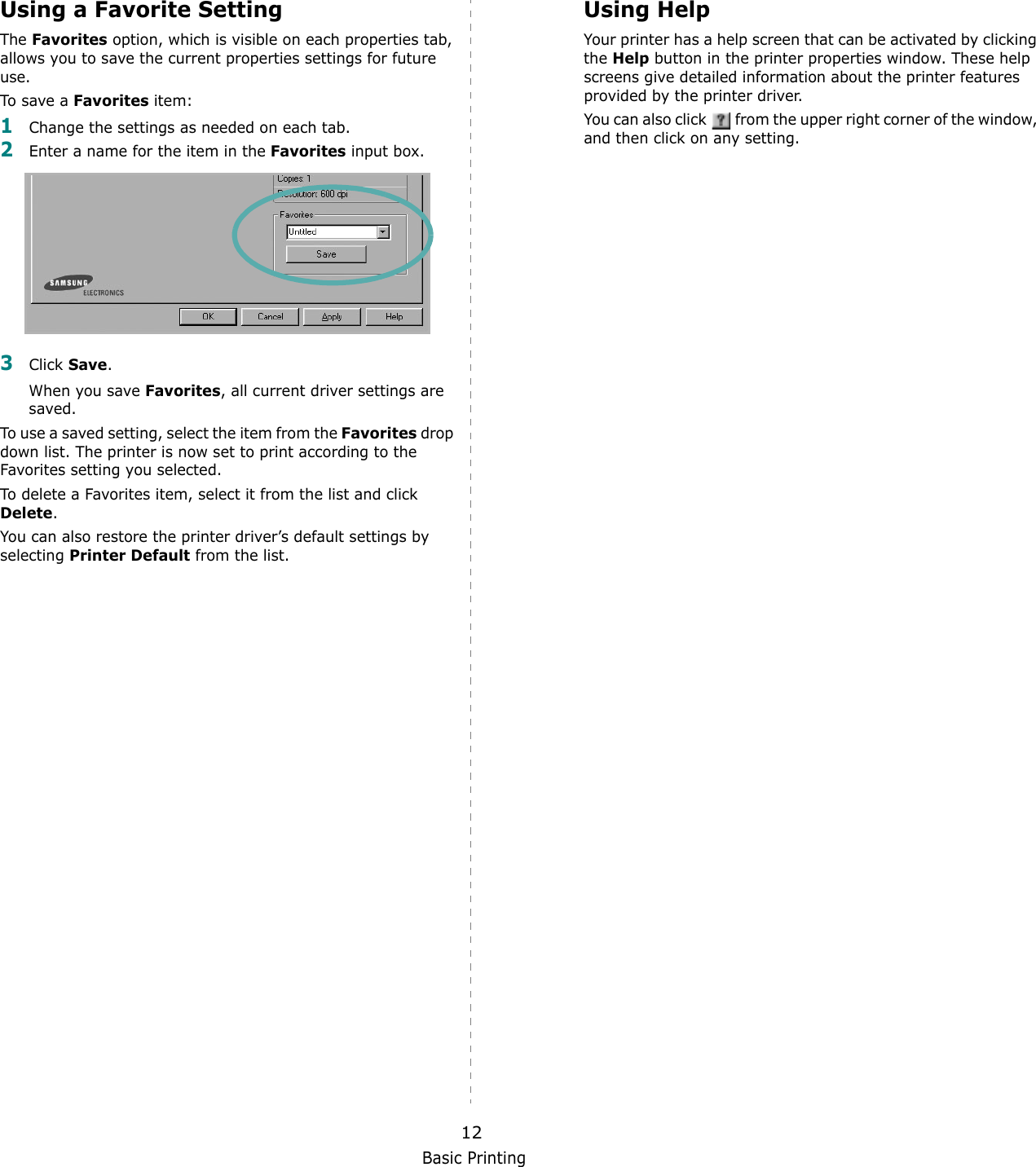 Basic Printing12Using a Favorite Setting  The Favorites option, which is visible on each properties tab, allows you to save the current properties settings for future use. To save a Favorites item:1Change the settings as needed on each tab. 2Enter a name for the item in the Favorites input box. 3Click Save. When you save Favorites, all current driver settings are saved.To use a saved setting, select the item from the Favorites drop down list. The printer is now set to print according to the Favorites setting you selected. To delete a Favorites item, select it from the list and click Delete. You can also restore the printer driver&rsquo;s default settings by selecting Printer Default from the list. Using HelpYour printer has a help screen that can be activated by clicking the Help button in the printer properties window. These help screens give detailed information about the printer features provided by the printer driver.You can also click   from the upper right corner of the window, and then click on any setting. 