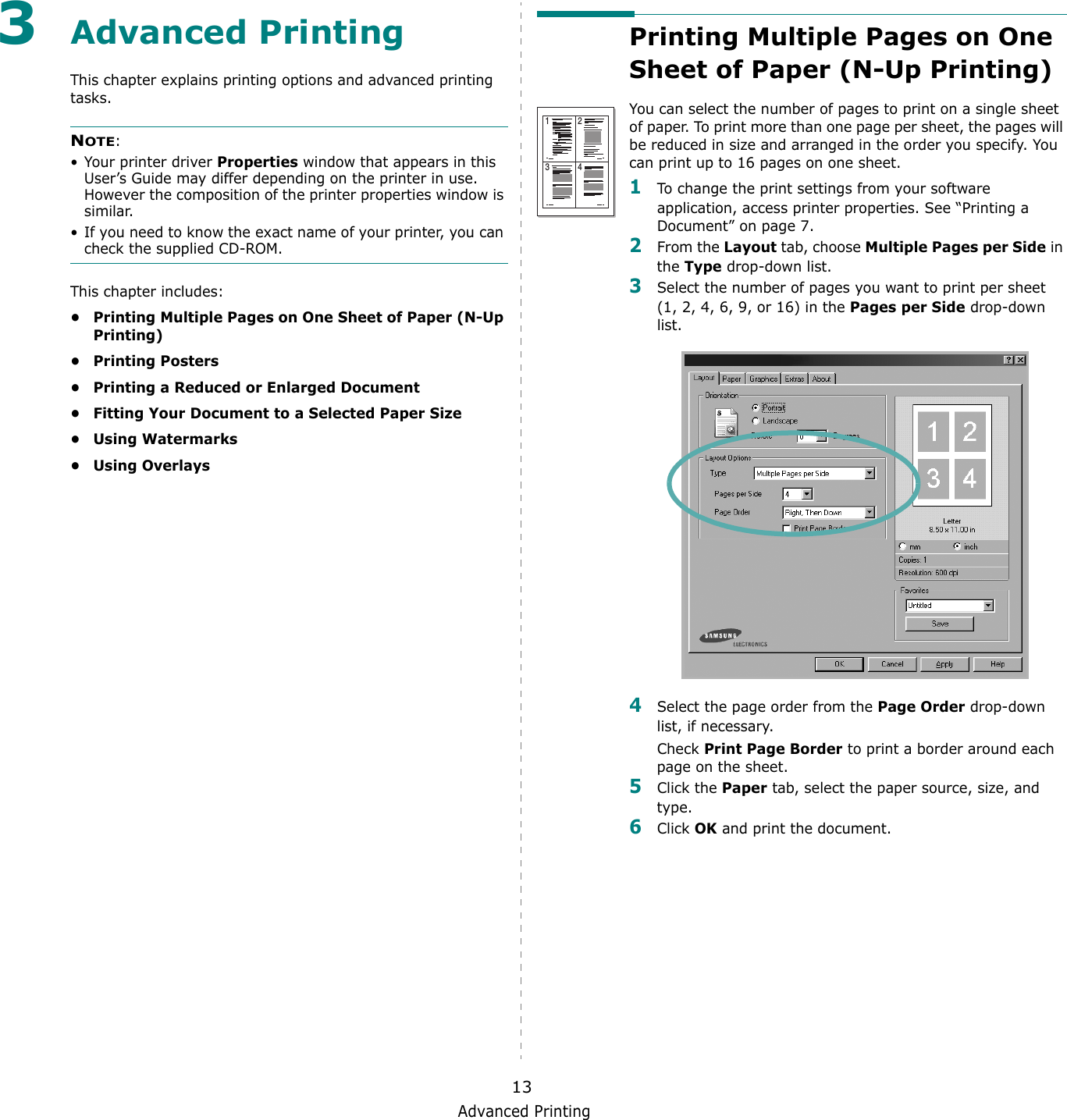 Advanced Printing133Advanced PrintingThis chapter explains printing options and advanced printing tasks. NOTE: &bull; Your printer driver Properties window that appears in this User&rsquo;s Guide may differ depending on the printer in use. However the composition of the printer properties window is similar.&bull; If you need to know the exact name of your printer, you can check the supplied CD-ROM.This chapter includes:&bull; Printing Multiple Pages on One Sheet of Paper (N-Up Printing)&bull;Printing Posters&bull; Printing a Reduced or Enlarged Document&bull; Fitting Your Document to a Selected Paper Size&bull; Using Watermarks&bull; Using OverlaysPrinting Multiple Pages on One Sheet of Paper (N-Up Printing) You can select the number of pages to print on a single sheet of paper. To print more than one page per sheet, the pages will be reduced in size and arranged in the order you specify. You can print up to 16 pages on one sheet.  1To change the print settings from your software application, access printer properties. See &ldquo;Printing a Document&rdquo; on page 7.2From the Layout tab, choose Multiple Pages per Side in the Type drop-down list. 3Select the number of pages you want to print per sheet (1, 2, 4, 6, 9, or 16) in the Pages per Side drop-down list.4Select the page order from the Page Order drop-down list, if necessary. Check Print Page Border to print a border around each page on the sheet. 5Click the Paper tab, select the paper source, size, and type.6Click OK and print the document. 1 23 4