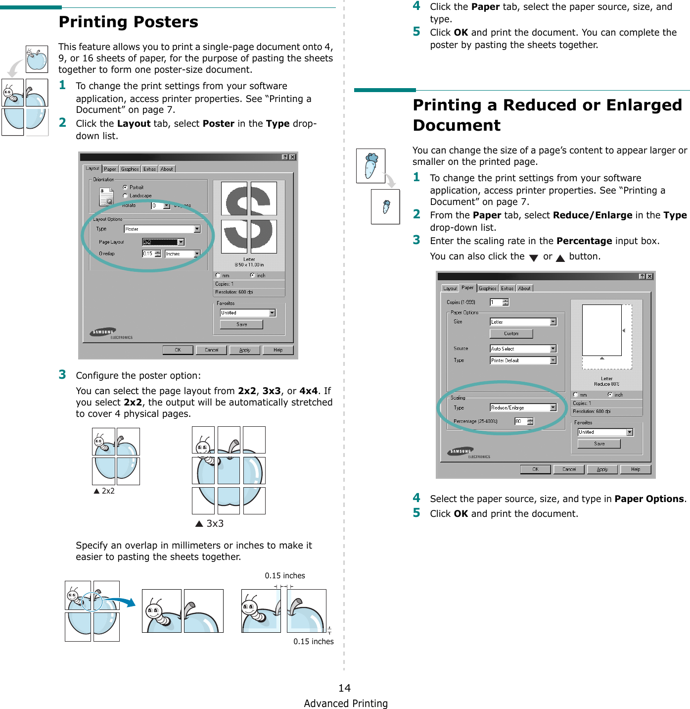 Advanced Printing14Printing PostersThis feature allows you to print a single-page document onto 4, 9, or 16 sheets of paper, for the purpose of pasting the sheets together to form one poster-size document.1To change the print settings from your software application, access printer properties. See &ldquo;Printing a Document&rdquo; on page 7.2Click the Layout tab, select Poster in the Type drop-down list. 3Configure the poster option:You can select the page layout from 2x2, 3x3, or 4x4. If you select 2x2, the output will be automatically stretched to cover 4 physical pages. Specify an overlap in millimeters or inches to make it easier to pasting the sheets together. 0.15 inches0.15 inches4Click the Paper tab, select the paper source, size, and type.5Click OK and print the document. You can complete the poster by pasting the sheets together. Printing a Reduced or Enlarged Document You can change the size of a page&rsquo;s content to appear larger or smaller on the printed page. 1To change the print settings from your software application, access printer properties. See &ldquo;Printing a Document&rdquo; on page 7. 2From the Paper tab, select Reduce/Enlarge in the Type drop-down list. 3Enter the scaling rate in the Percentage input box.You can also click the   or   button.4Select the paper source, size, and type in Paper Options. 5Click OK and print the document. 