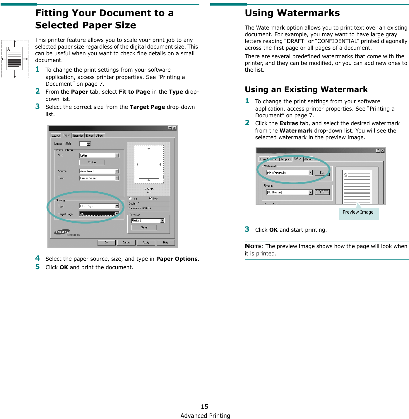 Advanced Printing15Fitting Your Document to a Selected Paper SizeThis printer feature allows you to scale your print job to any selected paper size regardless of the digital document size. This can be useful when you want to check fine details on a small document. 1To change the print settings from your software application, access printer properties. See &ldquo;Printing a Document&rdquo; on page 7.2From the Paper tab, select Fit to Page in the Type drop-down list. 3Select the correct size from the Target Page drop-down list.4Select the paper source, size, and type in Paper Options.5Click OK and print the document.AUsing WatermarksThe Watermark option allows you to print text over an existing document. For example, you may want to have large gray letters reading &ldquo;DRAFT&rdquo; or &ldquo;CONFIDENTIAL&rdquo; printed diagonally across the first page or all pages of a document. There are several predefined watermarks that come with the printer, and they can be modified, or you can add new ones to the list. Using an Existing Watermark1To change the print settings from your software application, access printer properties. See &ldquo;Printing a Document&rdquo; on page 7. 2Click the Extras tab, and select the desired watermark from the Watermark drop-down list. You will see the selected watermark in the preview image. 3Click OK and start printing. NOTE: The preview image shows how the page will look when it is printed.Preview Image