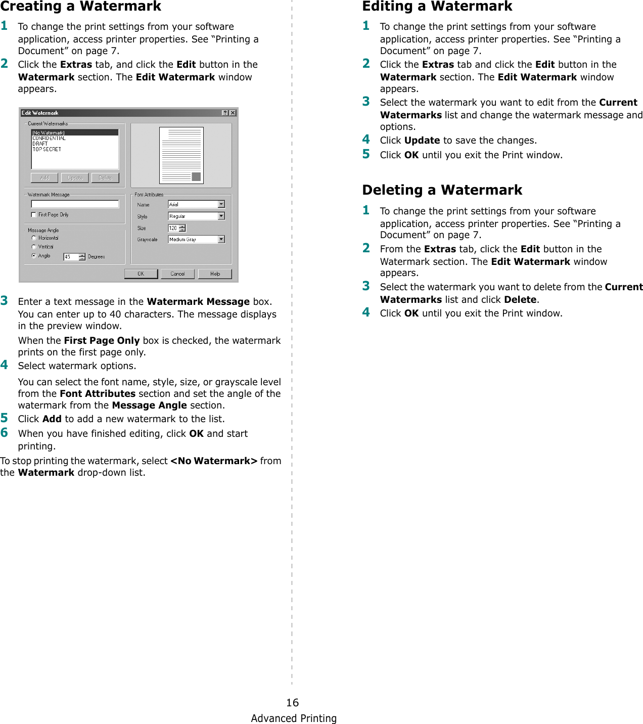 Advanced Printing16Creating a Watermark1To change the print settings from your software application, access printer properties. See &ldquo;Printing a Document&rdquo; on page 7. 2Click the Extras tab, and click the Edit button in the Watermark section. The Edit Watermark window appears. 3Enter a text message in the Watermark Message box. You can enter up to 40 characters. The message displays in the preview window.When the First Page Only box is checked, the watermark prints on the first page only.4Select watermark options. You can select the font name, style, size, or grayscale level from the Font Attributes section and set the angle of the watermark from the Message Angle section. 5Click Add to add a new watermark to the list.   6When you have finished editing, click OK and start printing. To stop printing the watermark, select <No Watermark> from the Watermark drop-down list. Editing a Watermark1To change the print settings from your software application, access printer properties. See &ldquo;Printing a Document&rdquo; on page 7. 2Click the Extras tab and click the Edit button in the Watermark section. The Edit Watermark window appears.3Select the watermark you want to edit from the Current Watermarks list and change the watermark message and options. 4Click Update to save the changes.5Click OK until you exit the Print window. Deleting a Watermark1To change the print settings from your software application, access printer properties. See &ldquo;Printing a Document&rdquo; on page 7.2From the Extras tab, click the Edit button in the Watermark section. The Edit Watermark window appears. 3Select the watermark you want to delete from the Current Watermarks list and click Delete. 4Click OK until you exit the Print window.