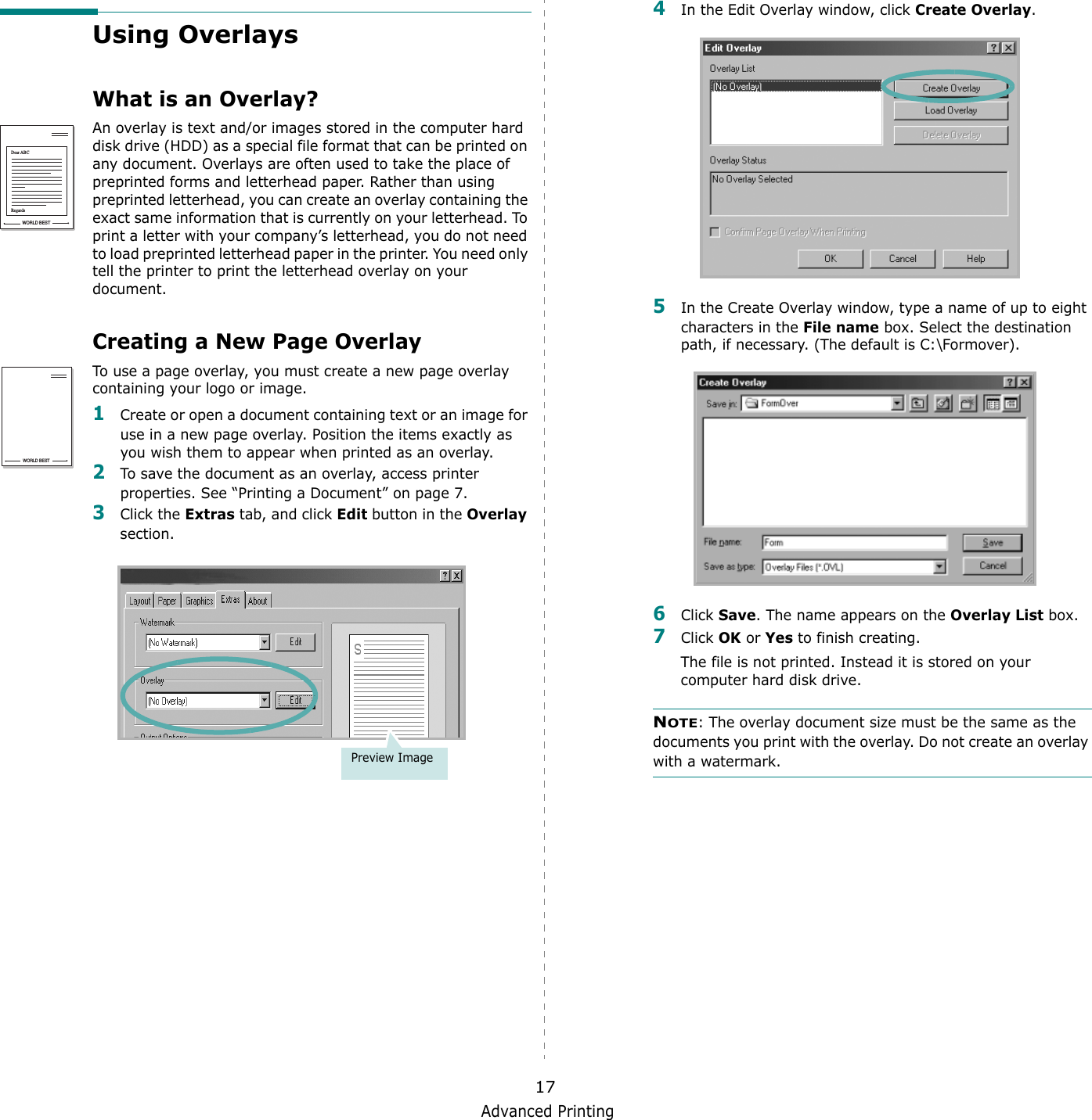 Advanced Printing17Using OverlaysWhat is an Overlay?An overlay is text and/or images stored in the computer hard disk drive (HDD) as a special file format that can be printed on any document. Overlays are often used to take the place of preprinted forms and letterhead paper. Rather than using preprinted letterhead, you can create an overlay containing the exact same information that is currently on your letterhead. To print a letter with your company&rsquo;s letterhead, you do not need to load preprinted letterhead paper in the printer. You need only tell the printer to print the letterhead overlay on your document.Creating a New Page OverlayTo use a page overlay, you must create a new page overlay containing your logo or image.1Create or open a document containing text or an image for use in a new page overlay. Position the items exactly as you wish them to appear when printed as an overlay.2To save the document as an overlay, access printer properties. See &ldquo;Printing a Document&rdquo; on page 7.3Click the Extras tab, and click Edit button in the Overlay section. WORLD BESTDear ABCRegardsWORLD BESTPreview Image4In the Edit Overlay window, click Create Overlay. 5In the Create Overlay window, type a name of up to eight characters in the File name box. Select the destination path, if necessary. (The default is C:\Formover).6Click Save. The name appears on the Overlay List box. 7Click OK or Yes to finish creating. The file is not printed. Instead it is stored on your computer hard disk drive. NOTE: The overlay document size must be the same as the documents you print with the overlay. Do not create an overlay with a watermark. 