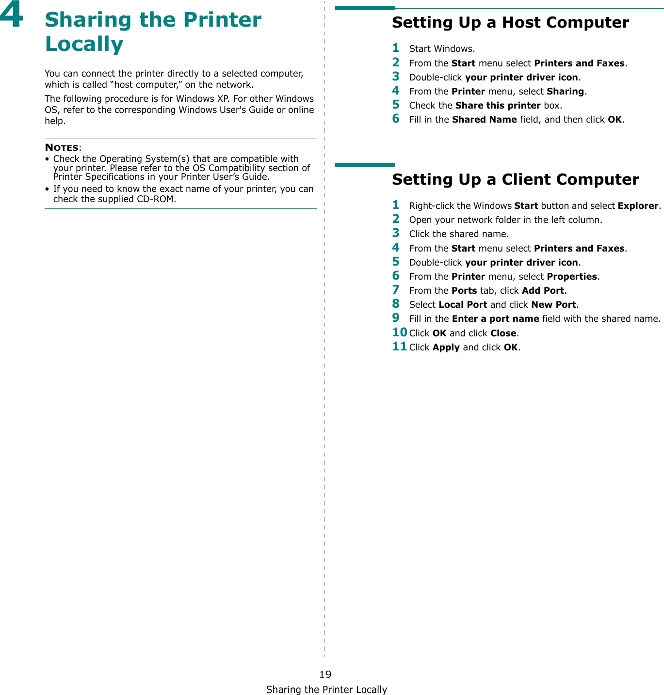 Sharing the Printer Locally194Sharing the Printer LocallyYou can connect the printer directly to a selected computer, which is called &ldquo;host computer,&rdquo; on the network. The following procedure is for Windows XP. For other Windows OS, refer to the corresponding Windows User's Guide or online help.NOTES: &bull; Check the Operating System(s) that are compatible with your printer. Please refer to the OS Compatibility section of Printer Specifications in your Printer User&rsquo;s Guide.&bull; If you need to know the exact name of your printer, you can check the supplied CD-ROM.Setting Up a Host Computer1Start Windows. 2From the Start menu select Printers and Faxes. 3Double-click your printer driver icon. 4From the Printer menu, select Sharing. 5Check the Share this printer box.6Fill in the Shared Name field, and then click OK.Setting Up a Client Computer1Right-click the Windows Start button and select Explorer. 2Open your network folder in the left column. 3Click the shared name. 4From the Start menu select Printers and Faxes.5Double-click your printer driver icon. 6From the Printer menu, select Properties. 7From the Ports tab, click Add Port. 8Select Local Port and click New Port. 9Fill in the Enter a port name field with the shared name. 10Click OK and click Close. 11Click Apply and click OK. 