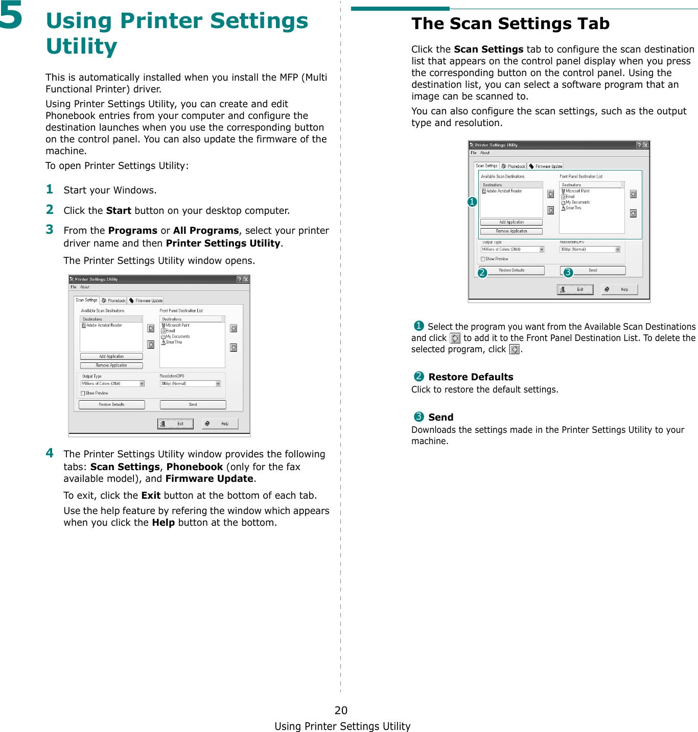 Using Printer Settings Utility205Using Printer Settings UtilityThis is automatically installed when you install the MFP (Multi Functional Printer) driver. Using Printer Settings Utility, you can create and edit Phonebook entries from your computer and configure the destination launches when you use the corresponding button on the control panel. You can also update the firmware of the machine. To open Printer Settings Utility:1Start your Windows.2Click the Start button on your desktop computer.3From the Programs or All Programs, select your printer driver name and then Printer Settings Utility.The Printer Settings Utility window opens. 4The Printer Settings Utility window provides the following tabs: Scan Settings, Phonebook (only for the fax available model), and Firmware Update.To exit, click the Exit button at the bottom of each tab.Use the help feature by refering the window which appears when you click the Help button at the bottom.The Scan Settings TabClick the Scan Settings tab to configure the scan destination list that appears on the control panel display when you press the corresponding button on the control panel. Using the destination list, you can select a software program that an image can be scanned to.You can also configure the scan settings, such as the output type and resolution. Select the program you want from the Available Scan Destinations and click   to add it to the Front Panel Destination List. To delete the selected program, click  .  Restore DefaultsClick to restore the default settings. SendDownloads the settings made in the Printer Settings Utility to your machine. 123123