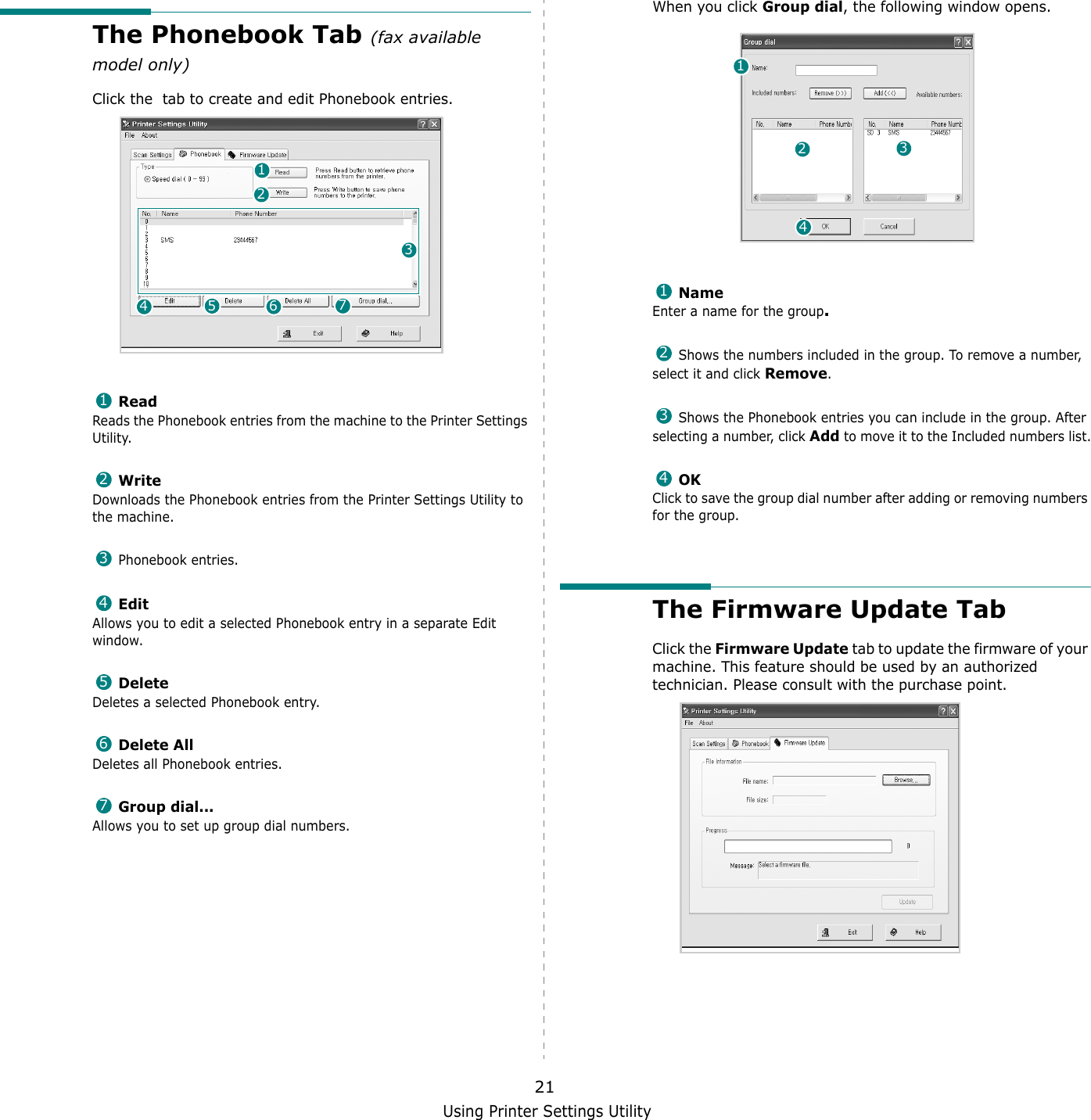 Using Printer Settings Utility21The Phonebook Tab (fax available model only)Click the  tab to create and edit Phonebook entries. ReadReads the Phonebook entries from the machine to the Printer Settings Utility. WriteDownloads the Phonebook entries from the Printer Settings Utility to the machine. Phonebook entries. EditAllows you to edit a selected Phonebook entry in a separate Edit window. DeleteDeletes a selected Phonebook entry. Delete AllDeletes all Phonebook entries. Group dial...Allows you to set up group dial numbers.12345671234567When you click Group dial, the following window opens. NameEnter a name for the group. Shows the numbers included in the group. To remove a number, select it and click Remove. Shows the Phonebook entries you can include in the group. After selecting a number, click Add to move it to the Included numbers list. OKClick to save the group dial number after adding or removing numbers for the group.The Firmware Update TabClick the Firmware Update tab to update the firmware of your machine. This feature should be used by an authorized technician. Please consult with the purchase point.12341234