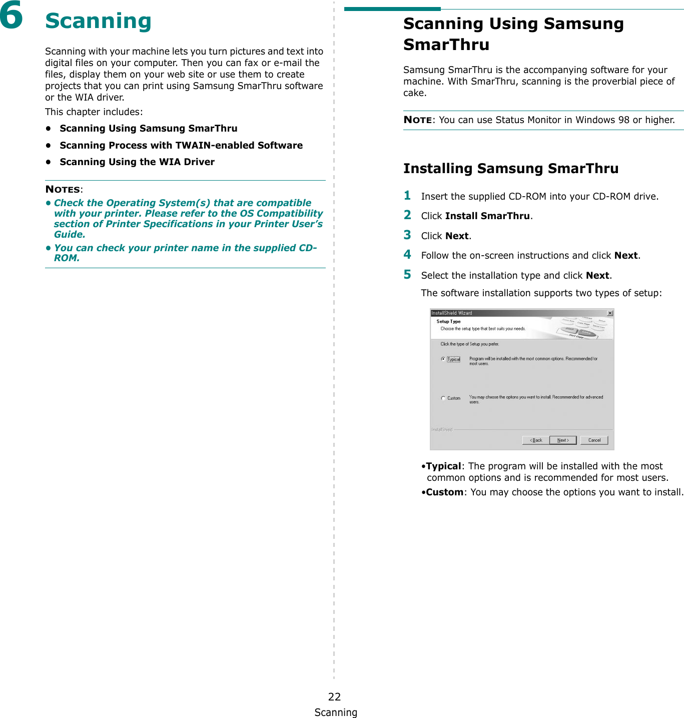 Scanning226ScanningScanning with your machine lets you turn pictures and text into digital files on your computer. Then you can fax or e-mail the files, display them on your web site or use them to create projects that you can print using Samsung SmarThru software or the WIA driver.This chapter includes:&bull; Scanning Using Samsung SmarThru&bull; Scanning Process with TWAIN-enabled Software&bull; Scanning Using the WIA DriverNOTES: &bull; Check the Operating System(s) that are compatible with your printer. Please refer to the OS Compatibility section of Printer Specifications in your Printer User&rsquo;s Guide.&bull; You can check your printer name in the supplied CD-ROM.Scanning Using Samsung SmarThruSamsung SmarThru is the accompanying software for your machine. With SmarThru, scanning is the proverbial piece of cake.NOTE: You can use Status Monitor in Windows 98 or higher.Installing Samsung SmarThru 1Insert the supplied CD-ROM into your CD-ROM drive.2Click Install SmarThru.3Click Next.4Follow the on-screen instructions and click Next.5Select the installation type and click Next.The software installation supports two types of setup:&bull;Typical: The program will be installed with the most common options and is recommended for most users.&bull;Custom: You may choose the options you want to install.