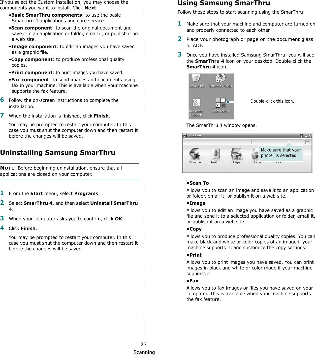 Scanning23If you select the Custom installation, you may choose the components you want to install. Click Next.&bull;Basic SmarThru components: to use the basic SmarThru 4 applications and core service.&bull;Scan component: to scan the original document and save it in an application or folder, email it, or publish it on a web site. &bull;Image component: to edit an images you have saved as a graphic file.&bull;Copy component: to produce professional quality copies.&bull;Print component: to print images you have saved.&bull;Fax component: to send images and documents using fax in your machine. This is available when your machine supports the fax feature. 6Follow the on-screen instructions to complete the installation. 7When the installation is finished, click Finish.You may be prompted to restart your computer. In this case you must shut the computer down and then restart it before the changes will be saved.Uninstalling Samsung SmarThruNOTE: Before beginning uninstallation, ensure that all applications are closed on your computer. 1From the Start menu, select Programs.2Select SmarThru 4, and then select Uninstall SmarThru 4.3When your computer asks you to confirm, click OK. 4Click Finish.You may be prompted to restart your computer. In this case you must shut the computer down and then restart it before the changes will be saved.Using Samsung SmarThruFollow these steps to start scanning using the SmarThru:1Make sure that your machine and computer are turned on and properly connected to each other. 2Place your photograph or page on the document glass or ADF.3Once you have installed Samsung SmarThru, you will see the SmarThru 4 icon on your desktop. Double-click the SmarThru 4 icon.The SmarThru 4 window opens.&bull;Scan ToAllows you to scan an image and save it to an application or folder, email it, or publish it on a web site. &bull;ImageAllows you to edit an image you have saved as a graphic file and send it to a selected application or folder, email it, or publish it on a web site. &bull;CopyAllows you to produce professional quality copies. You can make black and white or color copies of an image if your machine supports it, and customize the copy settings. &bull;PrintAllows you to print images you have saved. You can print images in black and white or color mode if your machine supports it.&bull;FaxAllows you to fax images or files you have saved on your computer. This is available when your machine supports the fax feature. Double-click this icon.Make sure that your printer is selected.