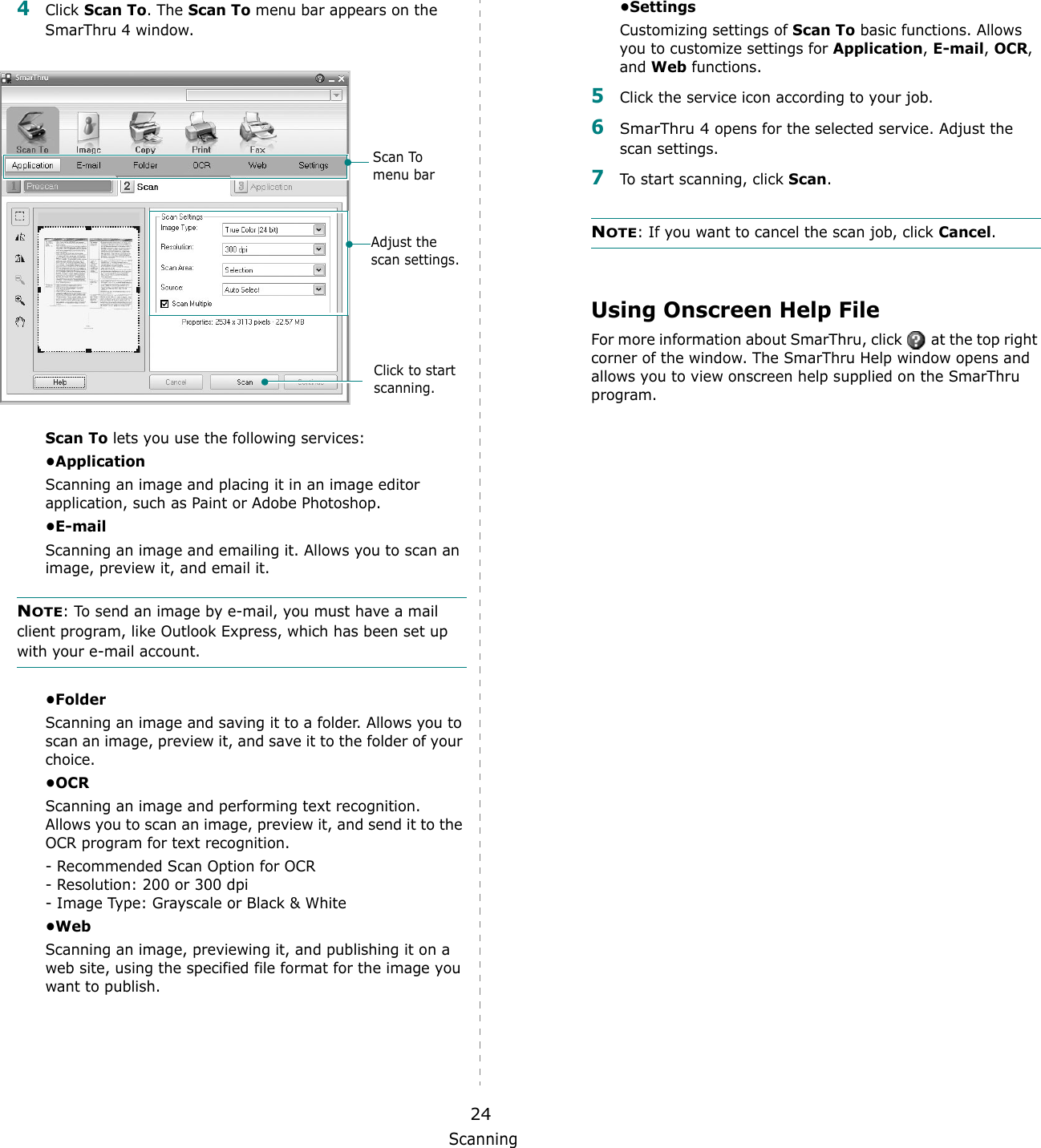 Scanning244Click Scan To. The Scan To menu bar appears on the SmarThru 4 window.Scan To lets you use the following services:&bull;ApplicationScanning an image and placing it in an image editor application, such as Paint or Adobe Photoshop. &bull;E-mailScanning an image and emailing it. Allows you to scan an image, preview it, and email it. NOTE: To send an image by e-mail, you must have a mail client program, like Outlook Express, which has been set up with your e-mail account.&bull;FolderScanning an image and saving it to a folder. Allows you to scan an image, preview it, and save it to the folder of your choice.&bull;OCRScanning an image and performing text recognition. Allows you to scan an image, preview it, and send it to the OCR program for text recognition. - Recommended Scan Option for OCR- Resolution: 200 or 300 dpi- Image Type: Grayscale or Black &amp; White&bull;WebScanning an image, previewing it, and publishing it on a web site, using the specified file format for the image you want to publish.Adjust the scan settings.Scan To menu barClick to start scanning.&bull;SettingsCustomizing settings of Scan To basic functions. Allows you to customize settings for Application, E-mail, OCR, and Web functions.5Click the service icon according to your job.6SmarThru 4 opens for the selected service. Adjust the scan settings. 7To start scanning, click Scan. NOTE: If you want to cancel the scan job, click Cancel.Using Onscreen Help FileFor more information about SmarThru, click   at the top right corner of the window. The SmarThru Help window opens and allows you to view onscreen help supplied on the SmarThru program.