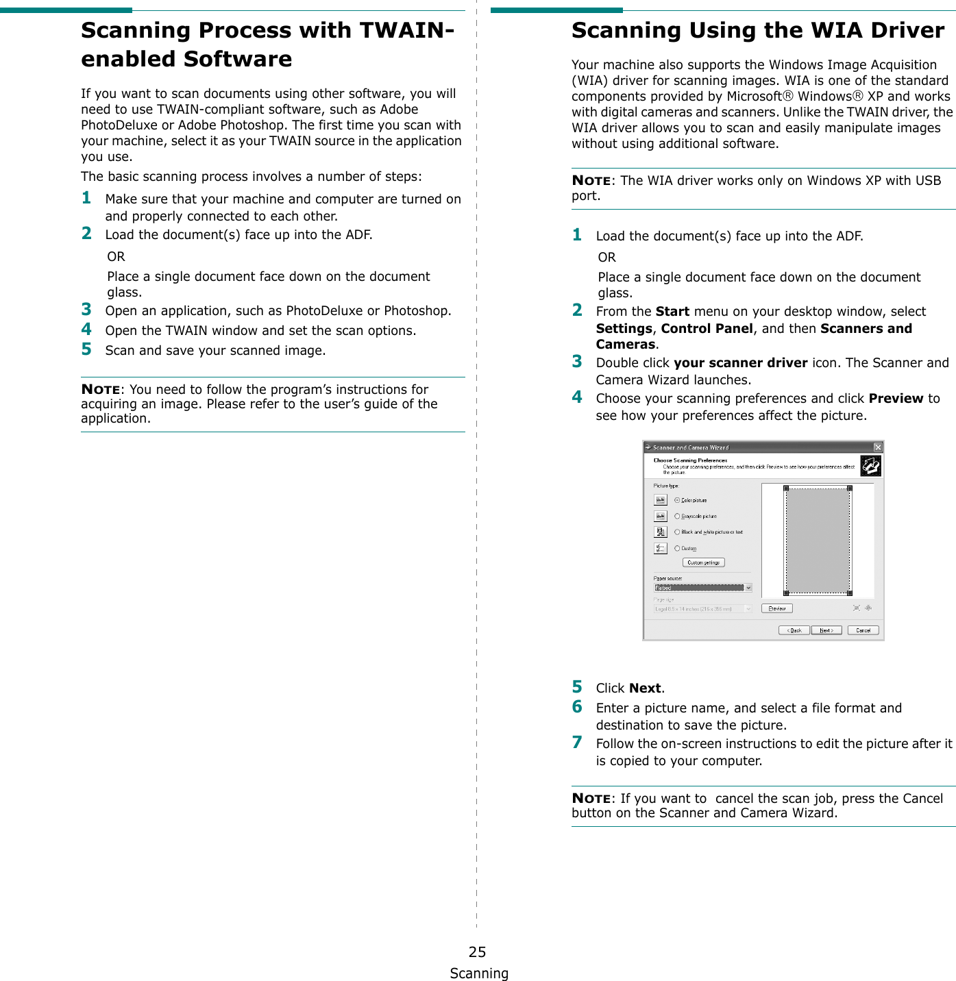 Scanning25Scanning Process with TWAIN-enabled Software If you want to scan documents using other software, you will need to use TWAIN-compliant software, such as Adobe PhotoDeluxe or Adobe Photoshop. The first time you scan with your machine, select it as your TWAIN source in the application you use. The basic scanning process involves a number of steps:1Make sure that your machine and computer are turned on and properly connected to each other.2Load the document(s) face up into the ADF.ORPlace a single document face down on the document glass.3Open an application, such as PhotoDeluxe or Photoshop. 4Open the TWAIN window and set the scan options.5Scan and save your scanned image.NOTE: You need to follow the program&rsquo;s instructions for acquiring an image. Please refer to the user&rsquo;s guide of the application.Scanning Using the WIA DriverYour machine also supports the Windows Image Acquisition (WIA) driver for scanning images. WIA is one of the standard components provided by Microsoft Windows XP and works with digital cameras and scanners. Unlike the TWAIN driver, the WIA driver allows you to scan and easily manipulate images without using additional software.NOTE: The WIA driver works only on Windows XP with USB port. 1Load the document(s) face up into the ADF.ORPlace a single document face down on the document glass.2From the Start menu on your desktop window, select Settings, Control Panel, and then Scanners and Cameras.3Double click your scanner driver icon. The Scanner and Camera Wizard launches.4Choose your scanning preferences and click Preview to see how your preferences affect the picture.5Click Next.6Enter a picture name, and select a file format and destination to save the picture.7Follow the on-screen instructions to edit the picture after it is copied to your computer.NOTE: If you want to  cancel the scan job, press the Cancel button on the Scanner and Camera Wizard.