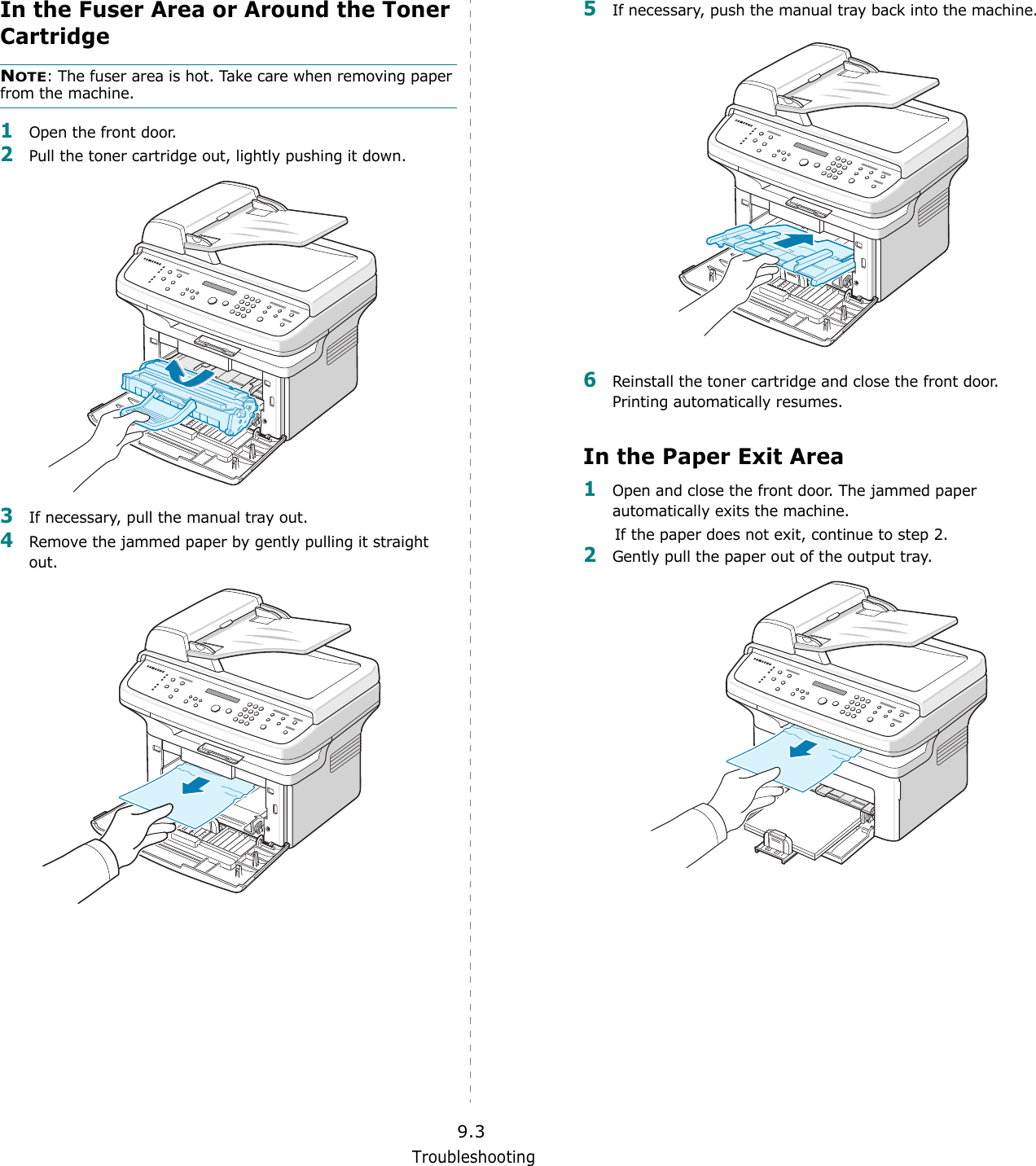 Troubleshooting9.3In the Fuser Area or Around the Toner CartridgeNOTE: The fuser area is hot. Take care when removing paper from the machine.1Open the front door.2Pull the toner cartridge out, lightly pushing it down.3If necessary, pull the manual tray out.4Remove the jammed paper by gently pulling it straight out.5If necessary, push the manual tray back into the machine.6Reinstall the toner cartridge and close the front door. Printing automatically resumes.In the Paper Exit Area1Open and close the front door. The jammed paper automatically exits the machine.If the paper does not exit, continue to step 2.2Gently pull the paper out of the output tray. 