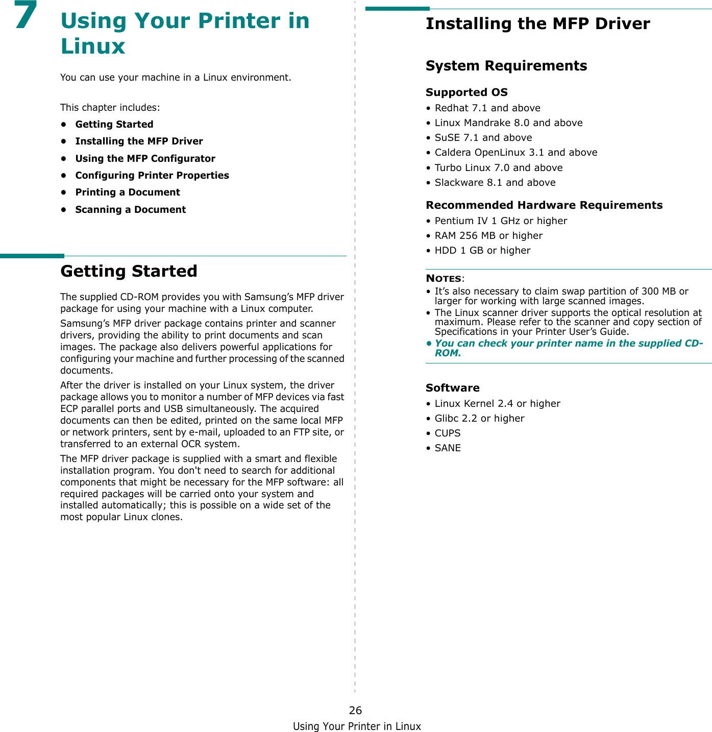 Using Your Printer in Linux267Using Your Printer in Linux You can use your machine in a Linux environment. This chapter includes:&bull; Getting Started&bull; Installing the MFP Driver&bull; Using the MFP Configurator&bull; Configuring Printer Properties&bull; Printing a Document&bull; Scanning a DocumentGetting StartedThe supplied CD-ROM provides you with Samsung&rsquo;s MFP driver package for using your machine with a Linux computer.Samsung&rsquo;s MFP driver package contains printer and scanner drivers, providing the ability to print documents and scan images. The package also delivers powerful applications for configuring your machine and further processing of the scanned documents.After the driver is installed on your Linux system, the driver package allows you to monitor a number of MFP devices via fast ECP parallel ports and USB simultaneously. The acquired documents can then be edited, printed on the same local MFP or network printers, sent by e-mail, uploaded to an FTP site, or transferred to an external OCR system.The MFP driver package is supplied with a smart and flexible installation program. You don't need to search for additional components that might be necessary for the MFP software: all required packages will be carried onto your system and installed automatically; this is possible on a wide set of the most popular Linux clones.Installing the MFP DriverSystem Requirements Supported OS&bull; Redhat 7.1 and above&bull; Linux Mandrake 8.0 and above&bull; SuSE 7.1 and above&bull; Caldera OpenLinux 3.1 and above&bull; Turbo Linux 7.0 and above&bull; Slackware 8.1 and aboveRecommended Hardware Requirements&bull; Pentium IV 1 GHz or higher&bull; RAM 256 MB or higher&bull;HDD 1 GB or higherNOTES: &bull; It&rsquo;s also necessary to claim swap partition of 300 MB or larger for working with large scanned images.&bull; The Linux scanner driver supports the optical resolution at maximum. Please refer to the scanner and copy section of Specifications in your Printer User&rsquo;s Guide.&bull; You can check your printer name in the supplied CD-ROM.Software&bull; Linux Kernel 2.4 or higher&bull; Glibc 2.2 or higher&bull;CUPS&bull;SANE