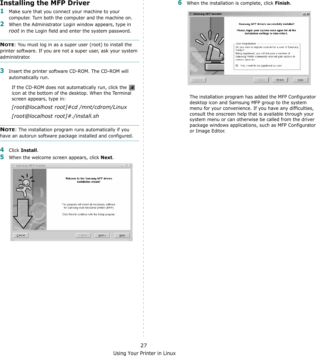 Using Your Printer in Linux27Installing the MFP Driver1Make sure that you connect your machine to your computer. Turn both the computer and the machine on.2When the Administrator Login window appears, type in root in the Login field and enter the system password.NOTE: You must log in as a super user (root) to install the printer software. If you are not a super user, ask your system administrator.3Insert the printer software CD-ROM. The CD-ROM will automatically run.If the CD-ROM does not automatically run, click the   icon at the bottom of the desktop. When the Terminal screen appears, type in:[root@localhost root]#cd /mnt/cdrom/Linux[root@localhost root]#./install.sh NOTE: The installation program runs automatically if you have an autorun software package installed and configured.4Click Install.5When the welcome screen appears, click Next.6When the installation is complete, click Finish.The installation program has added the MFP Configurator desktop icon and Samsung MFP group to the system menu for your convenience. If you have any difficulties, consult the onscreen help that is available through your system menu or can otherwise be called from the driver package windows applications, such as MFP Configurator or Image Editor.