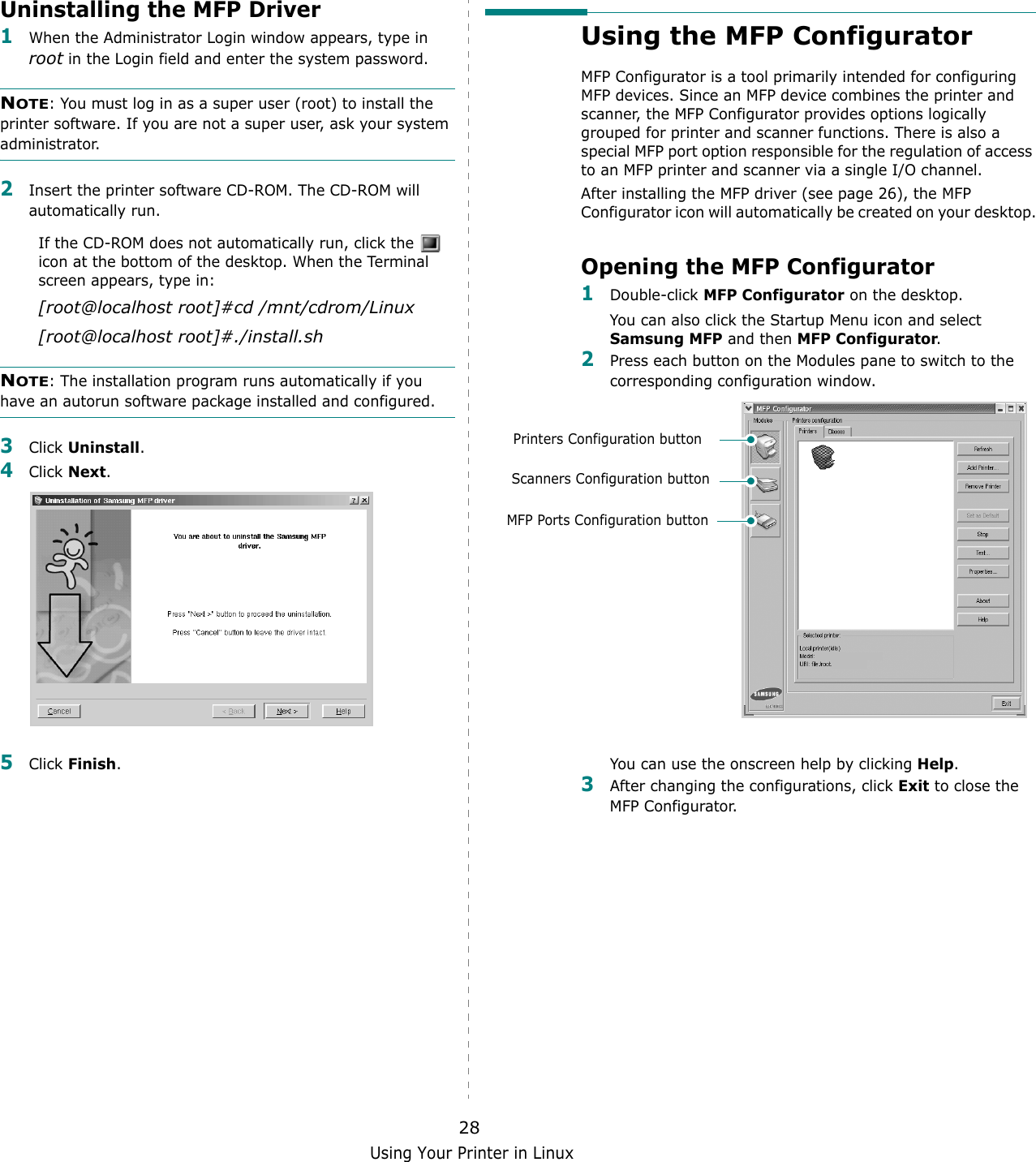 Using Your Printer in Linux28Uninstalling the MFP Driver1When the Administrator Login window appears, type in root in the Login field and enter the system password.NOTE: You must log in as a super user (root) to install the printer software. If you are not a super user, ask your system administrator.2Insert the printer software CD-ROM. The CD-ROM will automatically run.If the CD-ROM does not automatically run, click the   icon at the bottom of the desktop. When the Terminal screen appears, type in:[root@localhost root]#cd /mnt/cdrom/Linux[root@localhost root]#./install.sh NOTE: The installation program runs automatically if you have an autorun software package installed and configured.3Click Uninstall.4Click Next. 5Click Finish.Using the MFP ConfiguratorMFP Configurator is a tool primarily intended for configuring MFP devices. Since an MFP device combines the printer and scanner, the MFP Configurator provides options logically grouped for printer and scanner functions. There is also a special MFP port option responsible for the regulation of access to an MFP printer and scanner via a single I/O channel.After installing the MFP driver (see page 26), the MFP Configurator icon will automatically be created on your desktop.Opening the MFP Configurator1Double-click MFP Configurator on the desktop.You can also click the Startup Menu icon and select Samsung MFP and then MFP Configurator.2Press each button on the Modules pane to switch to the corresponding configuration window.You can use the onscreen help by clicking Help.3After changing the configurations, click Exit to close the MFP Configurator.Printers Configuration buttonScanners Configuration buttonMFP Ports Configuration button