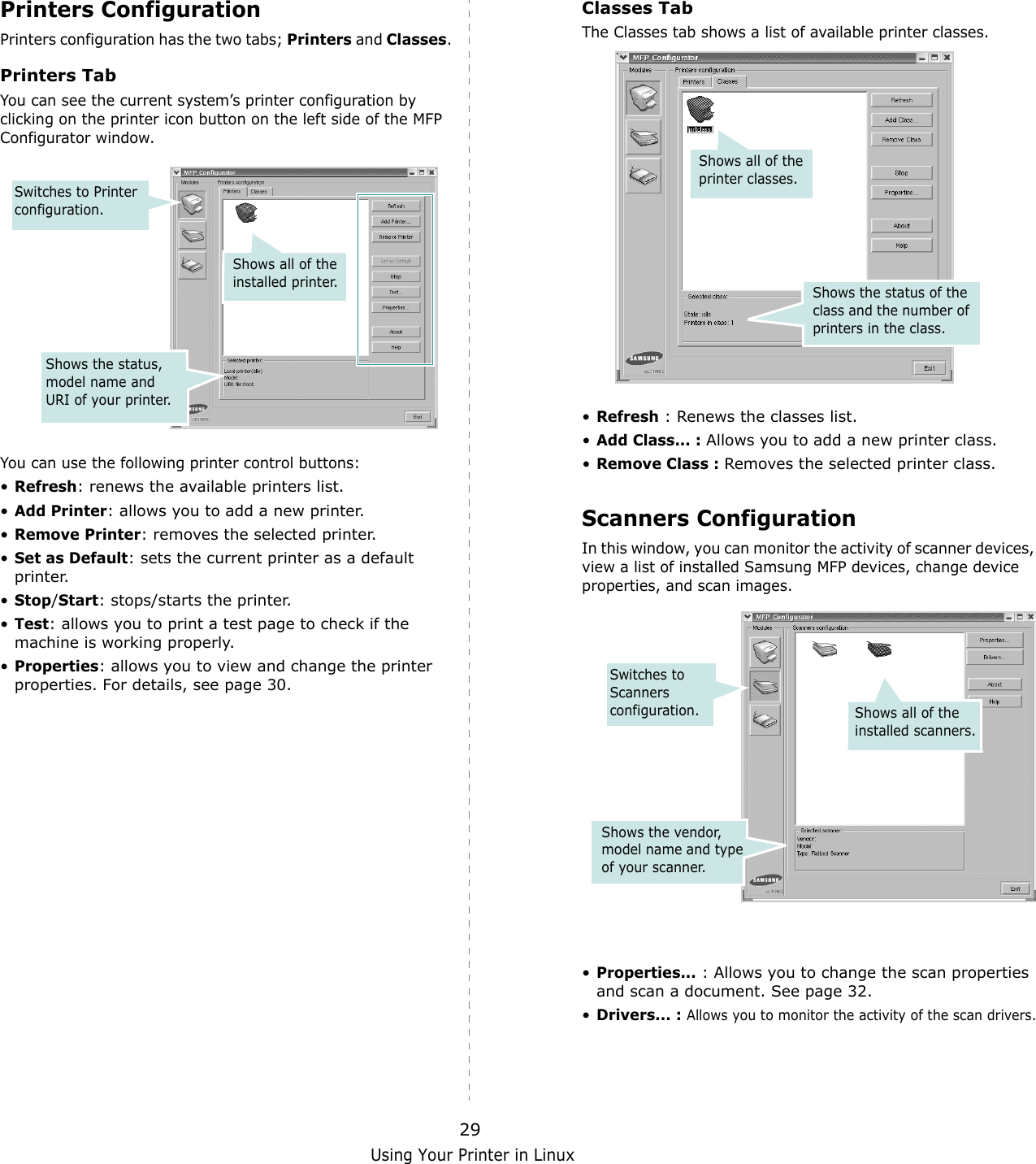 Using Your Printer in Linux29Printers ConfigurationPrinters configuration has the two tabs; Printers and Classes. Printers TabYou can see the current system&rsquo;s printer configuration by clicking on the printer icon button on the left side of the MFP Configurator window.You can use the following printer control buttons:&bull;Refresh: renews the available printers list.&bull;Add Printer: allows you to add a new printer.&bull;Remove Printer: removes the selected printer.&bull;Set as Default: sets the current printer as a default printer.&bull;Stop/Start: stops/starts the printer.&bull;Test: allows you to print a test page to check if the machine is working properly.&bull;Properties: allows you to view and change the printer properties. For details, see page 30.Shows all of the installed printer.Switches to Printer configuration.Shows the status, model name and URI of your printer.Classes TabThe Classes tab shows a list of available printer classes.&bull;Refresh : Renews the classes list.&bull;Add Class... : Allows you to add a new printer class.&bull;Remove Class : Removes the selected printer class.Scanners ConfigurationIn this window, you can monitor the activity of scanner devices, view a list of installed Samsung MFP devices, change device properties, and scan images.&bull;Properties... : Allows you to change the scan properties and scan a document. See page 32.&bull;Drivers... : Allows you to monitor the activity of the scan drivers.Shows the status of the class and the number of printers in the class.Shows all of the printer classes.Switches to Scanners configuration. Shows all of the installed scanners.Shows the vendor, model name and type of your scanner. 
