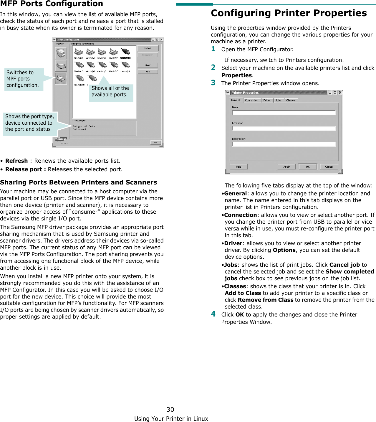 Using Your Printer in Linux30MFP Ports ConfigurationIn this window, you can view the list of available MFP ports, check the status of each port and release a port that is stalled in busy state when its owner is terminated for any reason.&bull;Refresh : Renews the available ports list.&bull;Release port : Releases the selected port.Sharing Ports Between Printers and ScannersYour machine may be connected to a host computer via the parallel port or USB port. Since the MFP device contains more than one device (printer and scanner), it is necessary to organize proper access of &ldquo;consumer&rdquo; applications to these devices via the single I/O port.The Samsung MFP driver package provides an appropriate port sharing mechanism that is used by Samsung printer and scanner drivers. The drivers address their devices via so-called MFP ports. The current status of any MFP port can be viewed via the MFP Ports Configuration. The port sharing prevents you from accessing one functional block of the MFP device, while another block is in use.When you install a new MFP printer onto your system, it is strongly recommended you do this with the assistance of an MFP Configurator. In this case you will be asked to choose I/O port for the new device. This choice will provide the most suitable configuration for MFP&rsquo;s functionality. For MFP scanners I/O ports are being chosen by scanner drivers automatically, so proper settings are applied by default.Switches to MPF ports configuration.Shows the port type, device connected to the port and statusShows all of the available ports.Configuring Printer PropertiesUsing the properties window provided by the Printers configuration, you can change the various properties for your machine as a printer.1Open the MFP Configurator.If necessary, switch to Printers configuration.2Select your machine on the available printers list and click Properties.3The Printer Properties window opens.The following five tabs display at the top of the window:&bull;General: allows you to change the printer location and name. The name entered in this tab displays on the printer list in Printers configuration.&bull;Connection: allows you to view or select another port. If you change the printer port from USB to parallel or vice versa while in use, you must re-configure the printer port in this tab.&bull;Driver: allows you to view or select another printer driver. By clicking Options, you can set the default device options.&bull;Jobs: shows the list of print jobs. Click Cancel job to cancel the selected job and select the Show completed jobs check box to see previous jobs on the job list.&bull;Classes: shows the class that your printer is in. Click Add to Class to add your printer to a specific class or click Remove from Class to remove the printer from the selected class.4Click OK to apply the changes and close the Printer Properties Window.