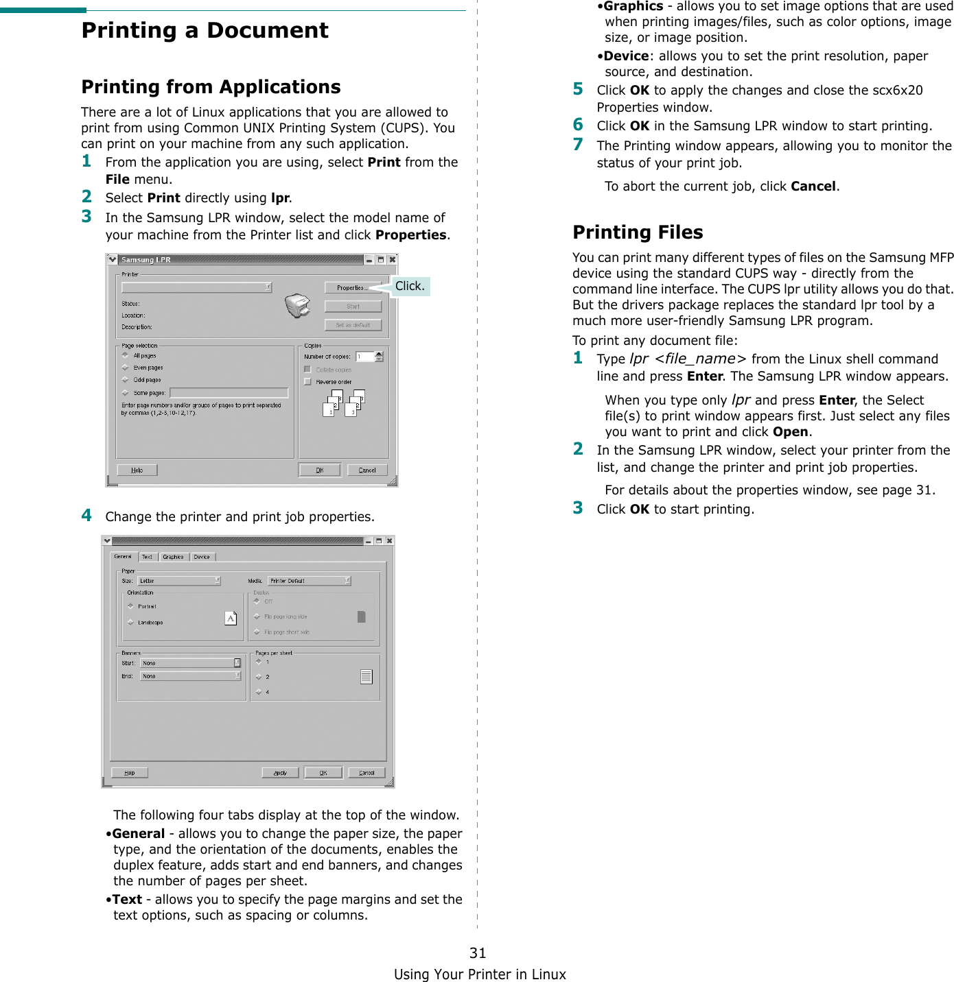 Using Your Printer in Linux31Printing a DocumentPrinting from ApplicationsThere are a lot of Linux applications that you are allowed to print from using Common UNIX Printing System (CUPS). You can print on your machine from any such application.1From the application you are using, select Print from the File menu.2Select Print directly using lpr.3In the Samsung LPR window, select the model name of your machine from the Printer list and click Properties.4Change the printer and print job properties.The following four tabs display at the top of the window.&bull;General - allows you to change the paper size, the paper type, and the orientation of the documents, enables the duplex feature, adds start and end banners, and changes the number of pages per sheet.&bull;Text - allows you to specify the page margins and set the text options, such as spacing or columns.Click.&bull;Graphics - allows you to set image options that are used when printing images/files, such as color options, image size, or image position.&bull;Device: allows you to set the print resolution, paper source, and destination.5Click OK to apply the changes and close the scx6x20 Properties window. 6Click OK in the Samsung LPR window to start printing.7The Printing window appears, allowing you to monitor the status of your print job.To abort the current job, click Cancel.Printing FilesYou can print many different types of files on the Samsung MFP device using the standard CUPS way - directly from the command line interface. The CUPS lpr utility allows you do that. But the drivers package replaces the standard lpr tool by a much more user-friendly Samsung LPR program.To print any document file:1Type lpr <file_name> from the Linux shell command line and press Enter. The Samsung LPR window appears.When you type only lpr and press Enter, the Select file(s) to print window appears first. Just select any files you want to print and click Open. 2In the Samsung LPR window, select your printer from the list, and change the printer and print job properties.For details about the properties window, see page 31.3Click OK to start printing.