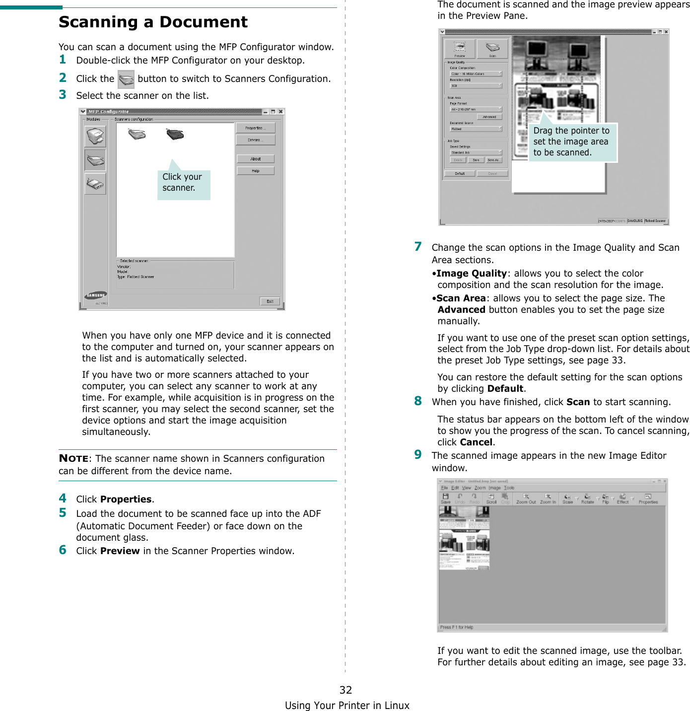 Using Your Printer in Linux32Scanning a DocumentYou can scan a document using the MFP Configurator window.1Double-click the MFP Configurator on your desktop.2Click the   button to switch to Scanners Configuration.3Select the scanner on the list. When you have only one MFP device and it is connected to the computer and turned on, your scanner appears on the list and is automatically selected.If you have two or more scanners attached to your computer, you can select any scanner to work at any time. For example, while acquisition is in progress on the first scanner, you may select the second scanner, set the device options and start the image acquisition simultaneously.NOTE: The scanner name shown in Scanners configuration can be different from the device name.4Click Properties.5Load the document to be scanned face up into the ADF (Automatic Document Feeder) or face down on the document glass.6Click Preview in the Scanner Properties window.Click your scanner.The document is scanned and the image preview appears in the Preview Pane.7Change the scan options in the Image Quality and Scan Area sections.&bull;Image Quality: allows you to select the color composition and the scan resolution for the image.&bull;Scan Area: allows you to select the page size. The Advanced button enables you to set the page size manually.If you want to use one of the preset scan option settings, select from the Job Type drop-down list. For details about the preset Job Type settings, see page 33.You can restore the default setting for the scan options by clicking Default.8When you have finished, click Scan to start scanning.The status bar appears on the bottom left of the window to show you the progress of the scan. To cancel scanning, click Cancel.9The scanned image appears in the new Image Editor window.If you want to edit the scanned image, use the toolbar. For further details about editing an image, see page 33.Drag the pointer to set the image area to be scanned.