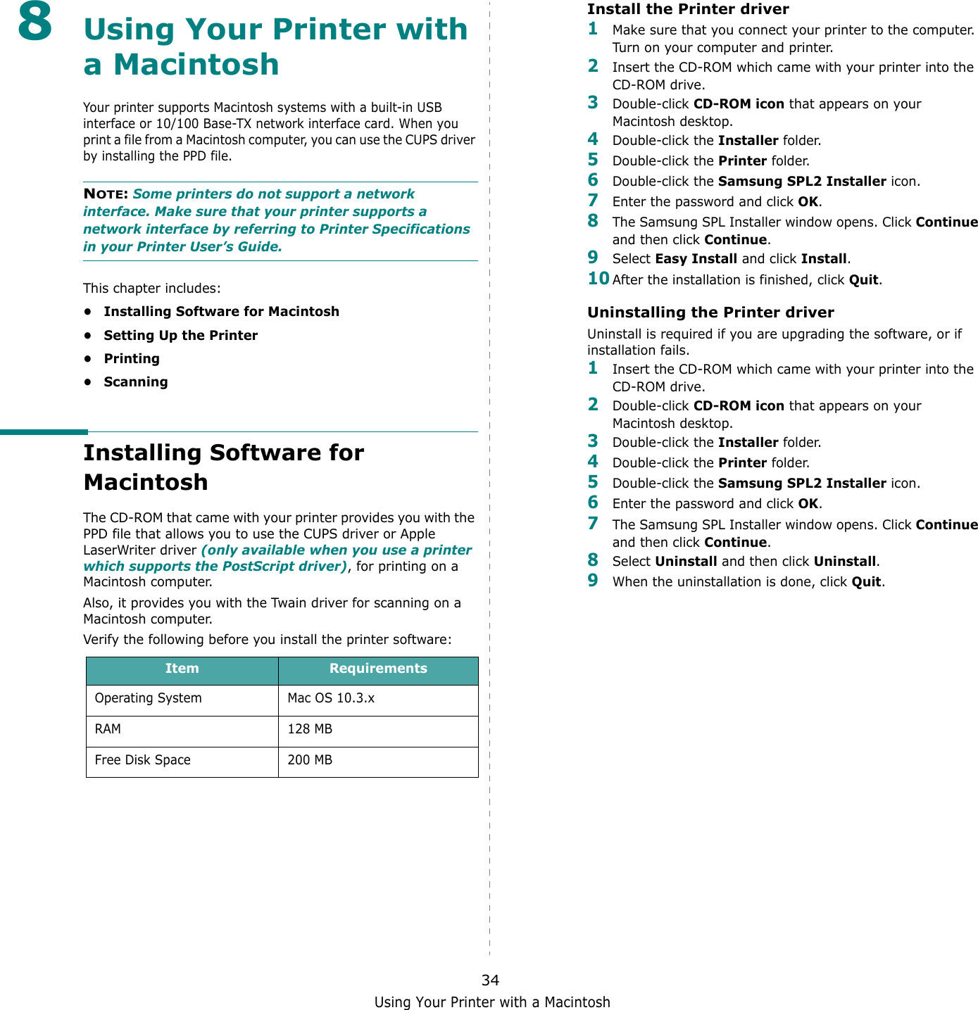 Using Your Printer with a Macintosh348Using Your Printer with a MacintoshYour printer supports Macintosh systems with a built-in USB interface or 10/100 Base-TX network interface card. When you print a file from a Macintosh computer, you can use the CUPS driver by installing the PPD file. NOTE: Some printers do not support a network interface. Make sure that your printer supports a network interface by referring to Printer Specifications in your Printer User&rsquo;s Guide.This chapter includes:&bull; Installing Software for Macintosh&bull; Setting Up the Printer&bull;Printing&bull; ScanningInstalling Software for MacintoshThe CD-ROM that came with your printer provides you with the PPD file that allows you to use the CUPS driver or Apple LaserWriter driver (only available when you use a printer which supports the PostScript driver), for printing on a Macintosh computer. Also, it provides you with the Twain driver for scanning on a Macintosh computer.Verify the following before you install the printer software:Item RequirementsOperating System Mac OS 10.3.xRAM 128 MBFree Disk Space 200 MBInstall the Printer driver1Make sure that you connect your printer to the computer. Turn on your computer and printer.2Insert the CD-ROM which came with your printer into the CD-ROM drive.3Double-click CD-ROM icon that appears on your Macintosh desktop.4Double-click the Installer folder.5Double-click the Printer folder.6Double-click the Samsung SPL2 Installer icon.7Enter the password and click OK.8The Samsung SPL Installer window opens. Click Continue and then click Continue.9Select Easy Install and click Install.10After the installation is finished, click Quit.Uninstalling the Printer driverUninstall is required if you are upgrading the software, or if installation fails.1Insert the CD-ROM which came with your printer into the CD-ROM drive.2Double-click CD-ROM icon that appears on your Macintosh desktop.3Double-click the Installer folder.4Double-click the Printer folder.5Double-click the Samsung SPL2 Installer icon.6Enter the password and click OK.7The Samsung SPL Installer window opens. Click Continue and then click Continue.8Select Uninstall and then click Uninstall.9When the uninstallation is done, click Quit.